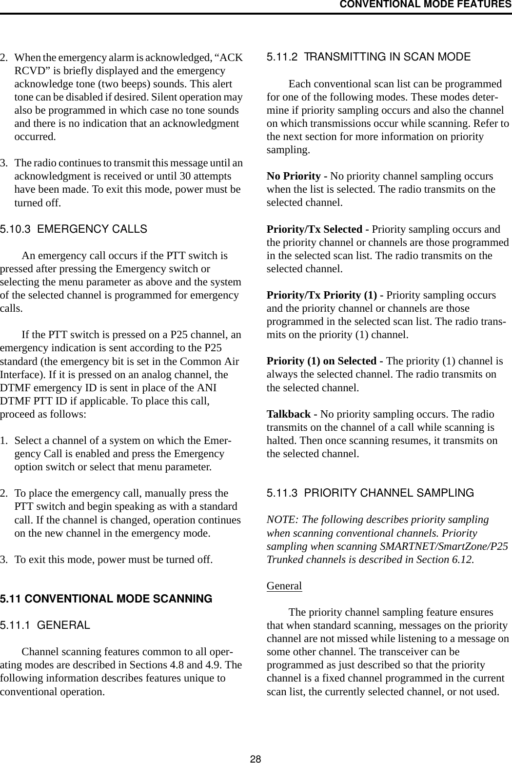 CONVENTIONAL MODE FEATURES282. When the emergency alarm is acknowledged, “ACK RCVD” is briefly displayed and the emergency acknowledge tone (two beeps) sounds. This alert tone can be disabled if desired. Silent operation may also be programmed in which case no tone sounds and there is no indication that an acknowledgment occurred.3. The radio continues to transmit this message until an acknowledgment is received or until 30 attempts have been made. To exit this mode, power must be turned off. 5.10.3  EMERGENCY CALLSAn emergency call occurs if the PTT switch is pressed after pressing the Emergency switch or selecting the menu parameter as above and the system of the selected channel is programmed for emergency calls. If the PTT switch is pressed on a P25 channel, an emergency indication is sent according to the P25 standard (the emergency bit is set in the Common Air Interface). If it is pressed on an analog channel, the DTMF emergency ID is sent in place of the ANI DTMF PTT ID if applicable. To place this call, proceed as follows: 1. Select a channel of a system on which the Emer-gency Call is enabled and press the Emergency option switch or select that menu parameter. 2. To place the emergency call, manually press the PTT switch and begin speaking as with a standard call. If the channel is changed, operation continues on the new channel in the emergency mode.3. To exit this mode, power must be turned off.5.11 CONVENTIONAL MODE SCANNING5.11.1  GENERALChannel scanning features common to all oper-ating modes are described in Sections 4.8 and 4.9. The following information describes features unique to conventional operation.5.11.2  TRANSMITTING IN SCAN MODEEach conventional scan list can be programmed for one of the following modes. These modes deter-mine if priority sampling occurs and also the channel on which transmissions occur while scanning. Refer to the next section for more information on priority sampling.No Priority - No priority channel sampling occurs when the list is selected. The radio transmits on the selected channel.Priority/Tx Selected - Priority sampling occurs and the priority channel or channels are those programmed in the selected scan list. The radio transmits on the selected channel.Priority/Tx Priority (1) - Priority sampling occurs and the priority channel or channels are those programmed in the selected scan list. The radio trans-mits on the priority (1) channel.Priority (1) on Selected - The priority (1) channel is always the selected channel. The radio transmits on the selected channel. Talkback - No priority sampling occurs. The radio transmits on the channel of a call while scanning is halted. Then once scanning resumes, it transmits on the selected channel.5.11.3  PRIORITY CHANNEL SAMPLINGNOTE: The following describes priority sampling when scanning conventional channels. Priority sampling when scanning SMARTNET/SmartZone/P25 Trunked channels is described in Section 6.12.GeneralThe priority channel sampling feature ensures that when standard scanning, messages on the priority channel are not missed while listening to a message on some other channel. The transceiver can be programmed as just described so that the priority channel is a fixed channel programmed in the current scan list, the currently selected channel, or not used.