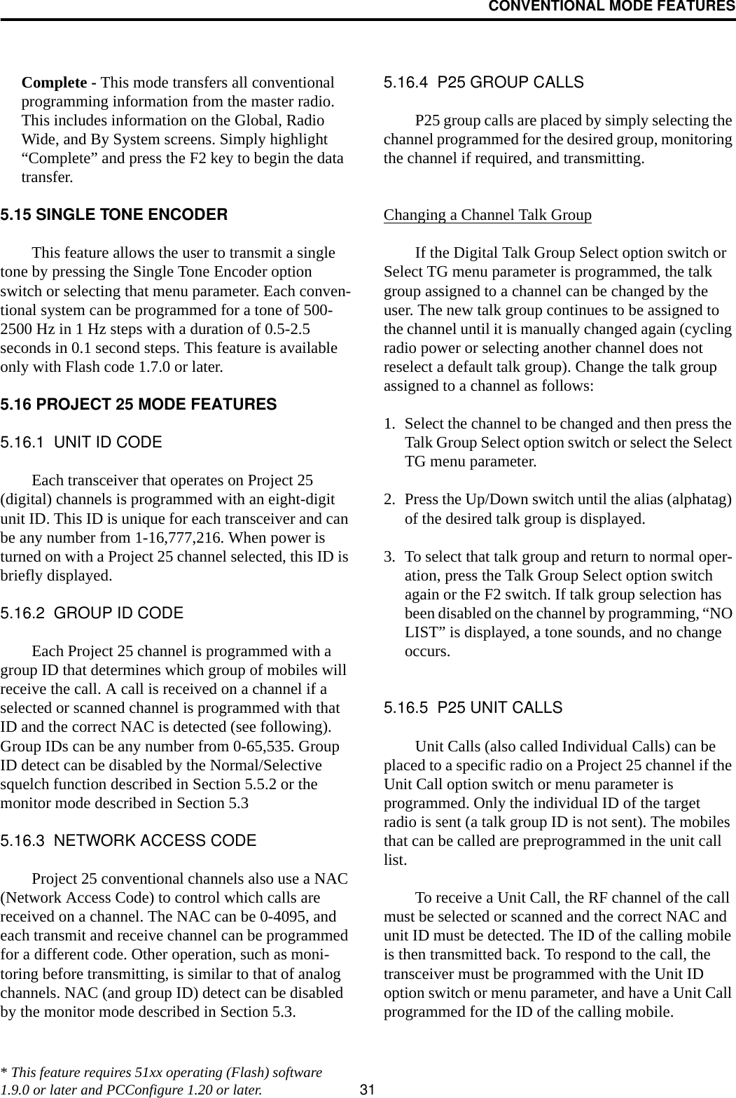 CONVENTIONAL MODE FEATURES31Complete - This mode transfers all conventional programming information from the master radio. This includes information on the Global, Radio Wide, and By System screens. Simply highlight “Complete” and press the F2 key to begin the data transfer.5.15 SINGLE TONE ENCODERThis feature allows the user to transmit a single tone by pressing the Single Tone Encoder option switch or selecting that menu parameter. Each conven-tional system can be programmed for a tone of 500-2500 Hz in 1 Hz steps with a duration of 0.5-2.5 seconds in 0.1 second steps. This feature is available only with Flash code 1.7.0 or later.5.16 PROJECT 25 MODE FEATURES5.16.1  UNIT ID CODEEach transceiver that operates on Project 25 (digital) channels is programmed with an eight-digit unit ID. This ID is unique for each transceiver and can be any number from 1-16,777,216. When power is turned on with a Project 25 channel selected, this ID is briefly displayed.5.16.2  GROUP ID CODEEach Project 25 channel is programmed with a group ID that determines which group of mobiles will receive the call. A call is received on a channel if a selected or scanned channel is programmed with that ID and the correct NAC is detected (see following). Group IDs can be any number from 0-65,535. Group ID detect can be disabled by the Normal/Selective squelch function described in Section 5.5.2 or the monitor mode described in Section 5.35.16.3  NETWORK ACCESS CODEProject 25 conventional channels also use a NAC (Network Access Code) to control which calls are received on a channel. The NAC can be 0-4095, and each transmit and receive channel can be programmed for a different code. Other operation, such as moni-toring before transmitting, is similar to that of analog channels. NAC (and group ID) detect can be disabled by the monitor mode described in Section 5.3.5.16.4  P25 GROUP CALLSP25 group calls are placed by simply selecting the channel programmed for the desired group, monitoring the channel if required, and transmitting. Changing a Channel Talk GroupIf the Digital Talk Group Select option switch or Select TG menu parameter is programmed, the talk group assigned to a channel can be changed by the user. The new talk group continues to be assigned to the channel until it is manually changed again (cycling radio power or selecting another channel does not reselect a default talk group). Change the talk group assigned to a channel as follows:1. Select the channel to be changed and then press the Talk Group Select option switch or select the Select TG menu parameter. 2. Press the Up/Down switch until the alias (alphatag) of the desired talk group is displayed. 3. To select that talk group and return to normal oper-ation, press the Talk Group Select option switch again or the F2 switch. If talk group selection has been disabled on the channel by programming, “NO LIST” is displayed, a tone sounds, and no change occurs.5.16.5  P25 UNIT CALLSUnit Calls (also called Individual Calls) can be placed to a specific radio on a Project 25 channel if the Unit Call option switch or menu parameter is programmed. Only the individual ID of the target radio is sent (a talk group ID is not sent). The mobiles that can be called are preprogrammed in the unit call list. To receive a Unit Call, the RF channel of the call must be selected or scanned and the correct NAC and unit ID must be detected. The ID of the calling mobile is then transmitted back. To respond to the call, the transceiver must be programmed with the Unit ID option switch or menu parameter, and have a Unit Call programmed for the ID of the calling mobile.* This feature requires 51xx operating (Flash) software 1.9.0 or later and PCConfigure 1.20 or later.