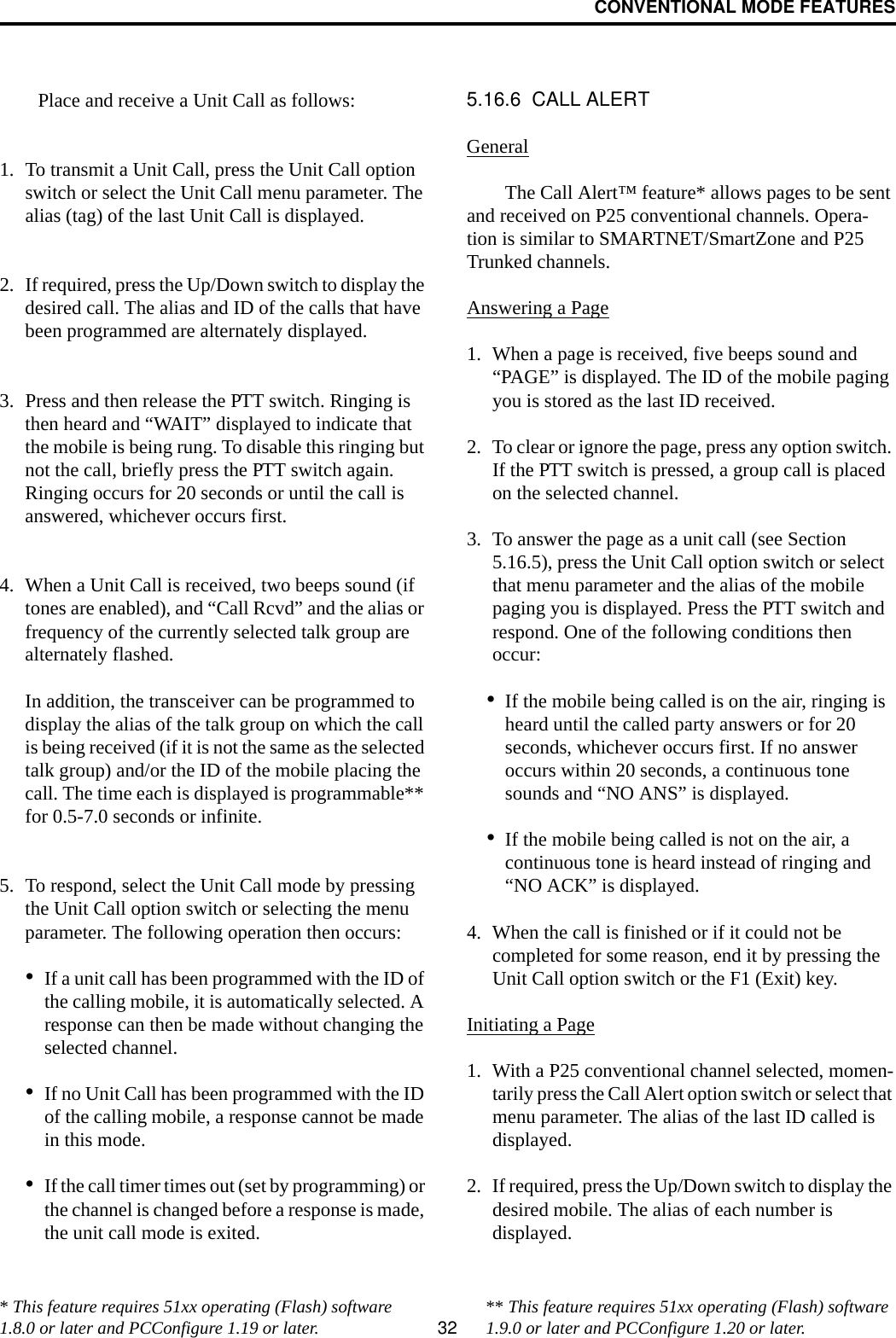 CONVENTIONAL MODE FEATURES32Place and receive a Unit Call as follows:1. To transmit a Unit Call, press the Unit Call option switch or select the Unit Call menu parameter. The alias (tag) of the last Unit Call is displayed.2. If required, press the Up/Down switch to display the desired call. The alias and ID of the calls that have been programmed are alternately displayed.3. Press and then release the PTT switch. Ringing is then heard and “WAIT” displayed to indicate that the mobile is being rung. To disable this ringing but not the call, briefly press the PTT switch again. Ringing occurs for 20 seconds or until the call is answered, whichever occurs first.4. When a Unit Call is received, two beeps sound (if tones are enabled), and “Call Rcvd” and the alias or frequency of the currently selected talk group are alternately flashed. In addition, the transceiver can be programmed to display the alias of the talk group on which the call is being received (if it is not the same as the selected talk group) and/or the ID of the mobile placing the call. The time each is displayed is programmable** for 0.5-7.0 seconds or infinite.5. To respond, select the Unit Call mode by pressing the Unit Call option switch or selecting the menu parameter. The following operation then occurs:•If a unit call has been programmed with the ID of the calling mobile, it is automatically selected. A response can then be made without changing the selected channel.•If no Unit Call has been programmed with the ID of the calling mobile, a response cannot be made in this mode.•If the call timer times out (set by programming) or the channel is changed before a response is made, the unit call mode is exited. 5.16.6  CALL ALERTGeneralThe Call Alert™ feature* allows pages to be sent and received on P25 conventional channels. Opera-tion is similar to SMARTNET/SmartZone and P25 Trunked channels.Answering a Page1. When a page is received, five beeps sound and “PAGE” is displayed. The ID of the mobile paging you is stored as the last ID received.2. To clear or ignore the page, press any option switch. If the PTT switch is pressed, a group call is placed on the selected channel.3. To answer the page as a unit call (see Section 5.16.5), press the Unit Call option switch or select that menu parameter and the alias of the mobile paging you is displayed. Press the PTT switch and respond. One of the following conditions then occur:•If the mobile being called is on the air, ringing is heard until the called party answers or for 20 seconds, whichever occurs first. If no answer occurs within 20 seconds, a continuous tone sounds and “NO ANS” is displayed.•If the mobile being called is not on the air, a continuous tone is heard instead of ringing and “NO ACK” is displayed.4. When the call is finished or if it could not be completed for some reason, end it by pressing the Unit Call option switch or the F1 (Exit) key. Initiating a Page1. With a P25 conventional channel selected, momen-tarily press the Call Alert option switch or select that menu parameter. The alias of the last ID called is displayed.2. If required, press the Up/Down switch to display the desired mobile. The alias of each number is displayed. * This feature requires 51xx operating (Flash) software 1.8.0 or later and PCConfigure 1.19 or later. ** This feature requires 51xx operating (Flash) software 1.9.0 or later and PCConfigure 1.20 or later.