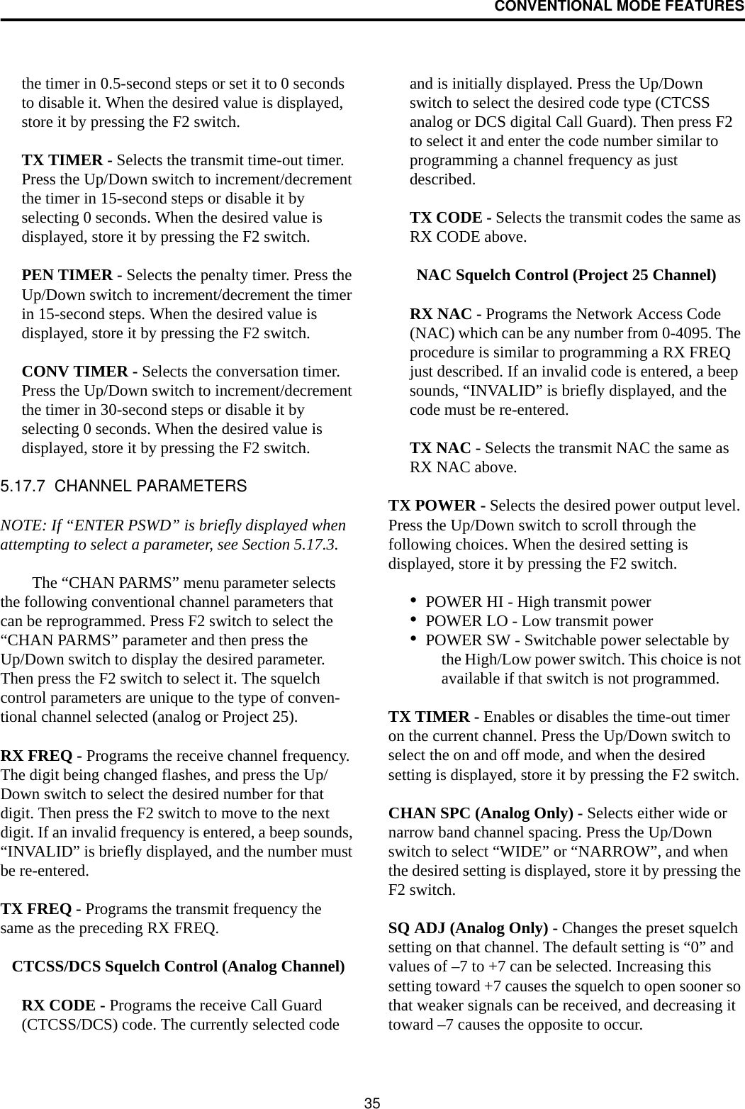 CONVENTIONAL MODE FEATURES35the timer in 0.5-second steps or set it to 0 seconds to disable it. When the desired value is displayed, store it by pressing the F2 switch.TX TIMER - Selects the transmit time-out timer. Press the Up/Down switch to increment/decrement the timer in 15-second steps or disable it by selecting 0 seconds. When the desired value is displayed, store it by pressing the F2 switch.PEN TIMER - Selects the penalty timer. Press the Up/Down switch to increment/decrement the timer in 15-second steps. When the desired value is displayed, store it by pressing the F2 switch.CONV TIMER - Selects the conversation timer. Press the Up/Down switch to increment/decrement the timer in 30-second steps or disable it by selecting 0 seconds. When the desired value is displayed, store it by pressing the F2 switch.5.17.7  CHANNEL PARAMETERSNOTE: If “ENTER PSWD” is briefly displayed when attempting to select a parameter, see Section 5.17.3.The “CHAN PARMS” menu parameter selects the following conventional channel parameters that can be reprogrammed. Press F2 switch to select the “CHAN PARMS” parameter and then press the Up/Down switch to display the desired parameter. Then press the F2 switch to select it. The squelch control parameters are unique to the type of conven-tional channel selected (analog or Project 25). RX FREQ - Programs the receive channel frequency. The digit being changed flashes, and press the Up/Down switch to select the desired number for that digit. Then press the F2 switch to move to the next digit. If an invalid frequency is entered, a beep sounds, “INVALID” is briefly displayed, and the number must be re-entered. TX FREQ - Programs the transmit frequency the same as the preceding RX FREQ.CTCSS/DCS Squelch Control (Analog Channel)RX CODE - Programs the receive Call Guard (CTCSS/DCS) code. The currently selected code and is initially displayed. Press the Up/Down switch to select the desired code type (CTCSS analog or DCS digital Call Guard). Then press F2 to select it and enter the code number similar to programming a channel frequency as just described.TX CODE - Selects the transmit codes the same as RX CODE above. NAC Squelch Control (Project 25 Channel)RX NAC - Programs the Network Access Code (NAC) which can be any number from 0-4095. The procedure is similar to programming a RX FREQ just described. If an invalid code is entered, a beep sounds, “INVALID” is briefly displayed, and the code must be re-entered.TX NAC - Selects the transmit NAC the same as RX NAC above. TX POWER - Selects the desired power output level. Press the Up/Down switch to scroll through the following choices. When the desired setting is displayed, store it by pressing the F2 switch.•POWER HI - High transmit power•POWER LO - Low transmit power•POWER SW - Switchable power selectable by the High/Low power switch. This choice is not available if that switch is not programmed.TX TIMER - Enables or disables the time-out timer on the current channel. Press the Up/Down switch to select the on and off mode, and when the desired setting is displayed, store it by pressing the F2 switch.CHAN SPC (Analog Only) - Selects either wide or narrow band channel spacing. Press the Up/Down switch to select “WIDE” or “NARROW”, and when the desired setting is displayed, store it by pressing the F2 switch.SQ ADJ (Analog Only) - Changes the preset squelch setting on that channel. The default setting is “0” and values of –7 to +7 can be selected. Increasing this setting toward +7 causes the squelch to open sooner so that weaker signals can be received, and decreasing it toward –7 causes the opposite to occur.