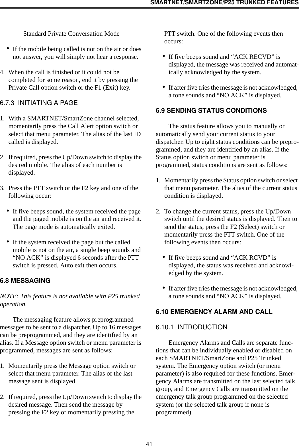 SMARTNET/SMARTZONE/P25 TRUNKED FEATURES41Standard Private Conversation Mode•If the mobile being called is not on the air or does not answer, you will simply not hear a response.4. When the call is finished or it could not be completed for some reason, end it by pressing the Private Call option switch or the F1 (Exit) key. 6.7.3  INITIATING A PAGE1. With a SMARTNET/SmartZone channel selected, momentarily press the Call Alert option switch or select that menu parameter. The alias of the last ID called is displayed.2. If required, press the Up/Down switch to display the desired mobile. The alias of each number is displayed. 3. Press the PTT switch or the F2 key and one of the following occur:•If five beeps sound, the system received the page and the paged mobile is on the air and received it. The page mode is automatically exited.•If the system received the page but the called mobile is not on the air, a single beep sounds and “NO ACK” is displayed 6 seconds after the PTT switch is pressed. Auto exit then occurs.6.8 MESSAGINGNOTE: This feature is not available with P25 trunked operation.The messaging feature allows preprogrammed messages to be sent to a dispatcher. Up to 16 messages can be preprogrammed, and they are identified by an alias. If a Message option switch or menu parameter is programmed, messages are sent as follows:1. Momentarily press the Message option switch or select that menu parameter. The alias of the last message sent is displayed.2. If required, press the Up/Down switch to display the desired message. Then send the message by pressing the F2 key or momentarily pressing the PTT switch. One of the following events then occurs:•If five beeps sound and “ACK RECVD” is displayed, the message was received and automat-ically acknowledged by the system.•If after five tries the message is not acknowledged, a tone sounds and “NO ACK” is displayed. 6.9 SENDING STATUS CONDITIONSThe status feature allows you to manually or automatically send your current status to your dispatcher. Up to eight status conditions can be prepro-grammed, and they are identified by an alias. If the Status option switch or menu parameter is programmed, status conditions are sent as follows:1. Momentarily press the Status option switch or select that menu parameter. The alias of the current status condition is displayed.2. To change the current status, press the Up/Down switch until the desired status is displayed. Then to send the status, press the F2 (Select) switch or momentarily press the PTT switch. One of the following events then occurs:•If five beeps sound and “ACK RCVD” is displayed, the status was received and acknowl-edged by the system.•If after five tries the message is not acknowledged, a tone sounds and “NO ACK” is displayed. 6.10 EMERGENCY ALARM AND CALL6.10.1  INTRODUCTIONEmergency Alarms and Calls are separate func-tions that can be individually enabled or disabled on each SMARTNET/SmartZone and P25 Trunked system. The Emergency option switch (or menu parameter) is also required for these functions. Emer-gency Alarms are transmitted on the last selected talk group, and Emergency Calls are transmitted on the emergency talk group programmed on the selected system (or the selected talk group if none is programmed). 