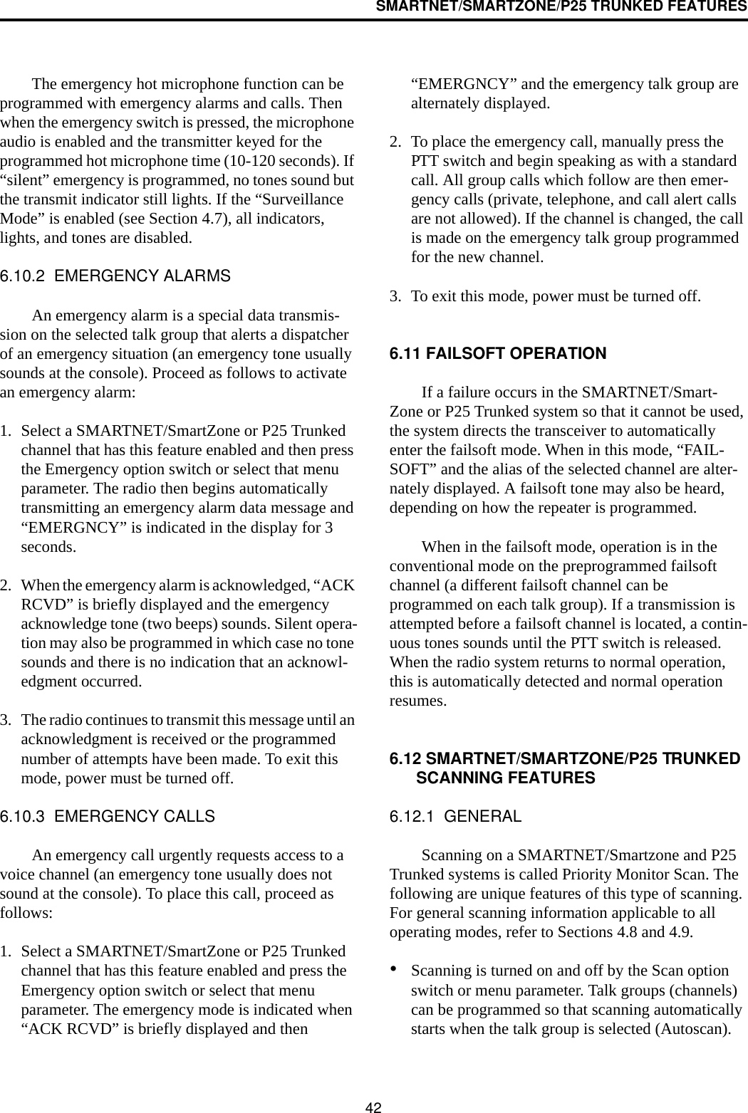 SMARTNET/SMARTZONE/P25 TRUNKED FEATURES42The emergency hot microphone function can be programmed with emergency alarms and calls. Then when the emergency switch is pressed, the microphone audio is enabled and the transmitter keyed for the programmed hot microphone time (10-120 seconds). If “silent” emergency is programmed, no tones sound but the transmit indicator still lights. If the “Surveillance Mode” is enabled (see Section 4.7), all indicators, lights, and tones are disabled.6.10.2  EMERGENCY ALARMSAn emergency alarm is a special data transmis-sion on the selected talk group that alerts a dispatcher of an emergency situation (an emergency tone usually sounds at the console). Proceed as follows to activate an emergency alarm: 1. Select a SMARTNET/SmartZone or P25 Trunked channel that has this feature enabled and then press the Emergency option switch or select that menu parameter. The radio then begins automatically transmitting an emergency alarm data message and “EMERGNCY” is indicated in the display for 3 seconds.2. When the emergency alarm is acknowledged, “ACK RCVD” is briefly displayed and the emergency acknowledge tone (two beeps) sounds. Silent opera-tion may also be programmed in which case no tone sounds and there is no indication that an acknowl-edgment occurred.3. The radio continues to transmit this message until an acknowledgment is received or the programmed number of attempts have been made. To exit this mode, power must be turned off. 6.10.3  EMERGENCY CALLSAn emergency call urgently requests access to a voice channel (an emergency tone usually does not sound at the console). To place this call, proceed as follows: 1. Select a SMARTNET/SmartZone or P25 Trunked channel that has this feature enabled and press the Emergency option switch or select that menu parameter. The emergency mode is indicated when “ACK RCVD” is briefly displayed and then “EMERGNCY” and the emergency talk group are alternately displayed. 2. To place the emergency call, manually press the PTT switch and begin speaking as with a standard call. All group calls which follow are then emer-gency calls (private, telephone, and call alert calls are not allowed). If the channel is changed, the call is made on the emergency talk group programmed for the new channel.3. To exit this mode, power must be turned off.6.11 FAILSOFT OPERATIONIf a failure occurs in the SMARTNET/Smart-Zone or P25 Trunked system so that it cannot be used, the system directs the transceiver to automatically enter the failsoft mode. When in this mode, “FAIL-SOFT” and the alias of the selected channel are alter-nately displayed. A failsoft tone may also be heard, depending on how the repeater is programmed.When in the failsoft mode, operation is in the conventional mode on the preprogrammed failsoft channel (a different failsoft channel can be programmed on each talk group). If a transmission is attempted before a failsoft channel is located, a contin-uous tones sounds until the PTT switch is released. When the radio system returns to normal operation, this is automatically detected and normal operation resumes. 6.12 SMARTNET/SMARTZONE/P25 TRUNKED SCANNING FEATURES6.12.1  GENERALScanning on a SMARTNET/Smartzone and P25 Trunked systems is called Priority Monitor Scan. The following are unique features of this type of scanning. For general scanning information applicable to all operating modes, refer to Sections 4.8 and 4.9. •Scanning is turned on and off by the Scan option switch or menu parameter. Talk groups (channels) can be programmed so that scanning automatically starts when the talk group is selected (Autoscan).