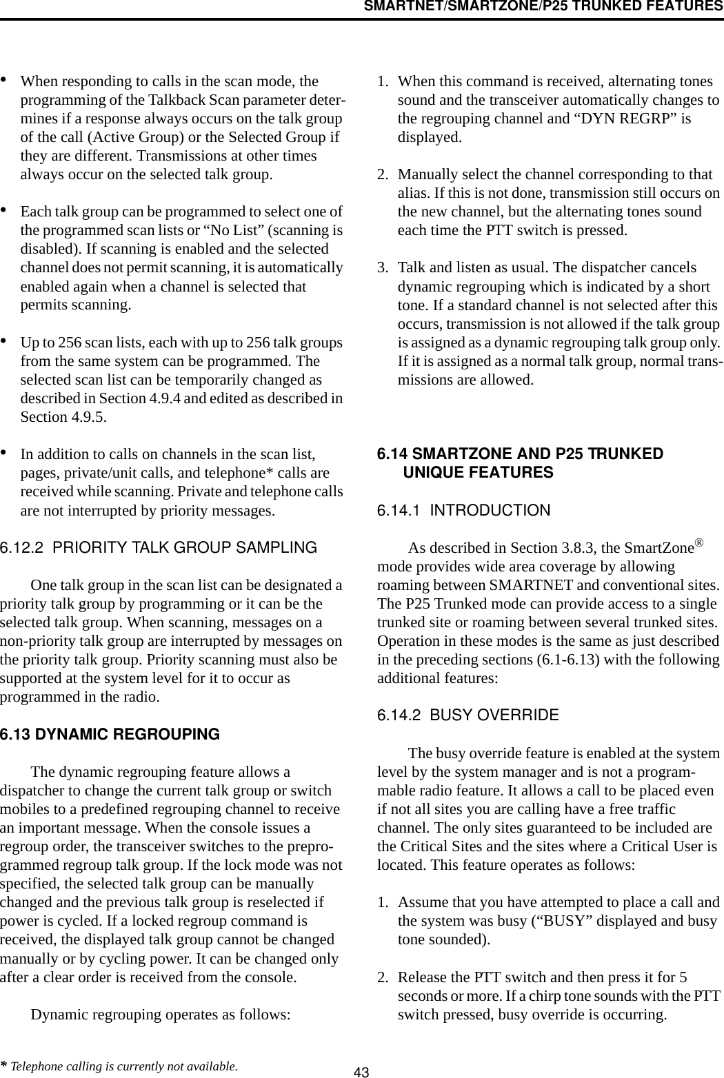 SMARTNET/SMARTZONE/P25 TRUNKED FEATURES43•When responding to calls in the scan mode, the programming of the Talkback Scan parameter deter-mines if a response always occurs on the talk group of the call (Active Group) or the Selected Group if they are different. Transmissions at other times always occur on the selected talk group.•Each talk group can be programmed to select one of the programmed scan lists or “No List” (scanning is disabled). If scanning is enabled and the selected channel does not permit scanning, it is automatically enabled again when a channel is selected that permits scanning.•Up to 256 scan lists, each with up to 256 talk groups from the same system can be programmed. The selected scan list can be temporarily changed as described in Section 4.9.4 and edited as described in Section 4.9.5.•In addition to calls on channels in the scan list, pages, private/unit calls, and telephone* calls are received while scanning. Private and telephone calls are not interrupted by priority messages. 6.12.2  PRIORITY TALK GROUP SAMPLINGOne talk group in the scan list can be designated a priority talk group by programming or it can be the selected talk group. When scanning, messages on a non-priority talk group are interrupted by messages on the priority talk group. Priority scanning must also be supported at the system level for it to occur as programmed in the radio. 6.13 DYNAMIC REGROUPINGThe dynamic regrouping feature allows a dispatcher to change the current talk group or switch mobiles to a predefined regrouping channel to receive an important message. When the console issues a regroup order, the transceiver switches to the prepro-grammed regroup talk group. If the lock mode was not specified, the selected talk group can be manually changed and the previous talk group is reselected if power is cycled. If a locked regroup command is received, the displayed talk group cannot be changed manually or by cycling power. It can be changed only after a clear order is received from the console. Dynamic regrouping operates as follows:1. When this command is received, alternating tones sound and the transceiver automatically changes to the regrouping channel and “DYN REGRP” is displayed. 2. Manually select the channel corresponding to that alias. If this is not done, transmission still occurs on the new channel, but the alternating tones sound each time the PTT switch is pressed.3. Talk and listen as usual. The dispatcher cancels dynamic regrouping which is indicated by a short tone. If a standard channel is not selected after this occurs, transmission is not allowed if the talk group is assigned as a dynamic regrouping talk group only. If it is assigned as a normal talk group, normal trans-missions are allowed. 6.14 SMARTZONE AND P25 TRUNKED UNIQUE FEATURES6.14.1  INTRODUCTIONAs described in Section 3.8.3, the SmartZone® mode provides wide area coverage by allowing roaming between SMARTNET and conventional sites. The P25 Trunked mode can provide access to a single trunked site or roaming between several trunked sites. Operation in these modes is the same as just described in the preceding sections (6.1-6.13) with the following additional features:6.14.2  BUSY OVERRIDEThe busy override feature is enabled at the system level by the system manager and is not a program-mable radio feature. It allows a call to be placed even if not all sites you are calling have a free traffic channel. The only sites guaranteed to be included are the Critical Sites and the sites where a Critical User is located. This feature operates as follows:1. Assume that you have attempted to place a call and the system was busy (“BUSY” displayed and busy tone sounded). 2. Release the PTT switch and then press it for 5 seconds or more. If a chirp tone sounds with the PTT switch pressed, busy override is occurring.* Telephone calling is currently not available.