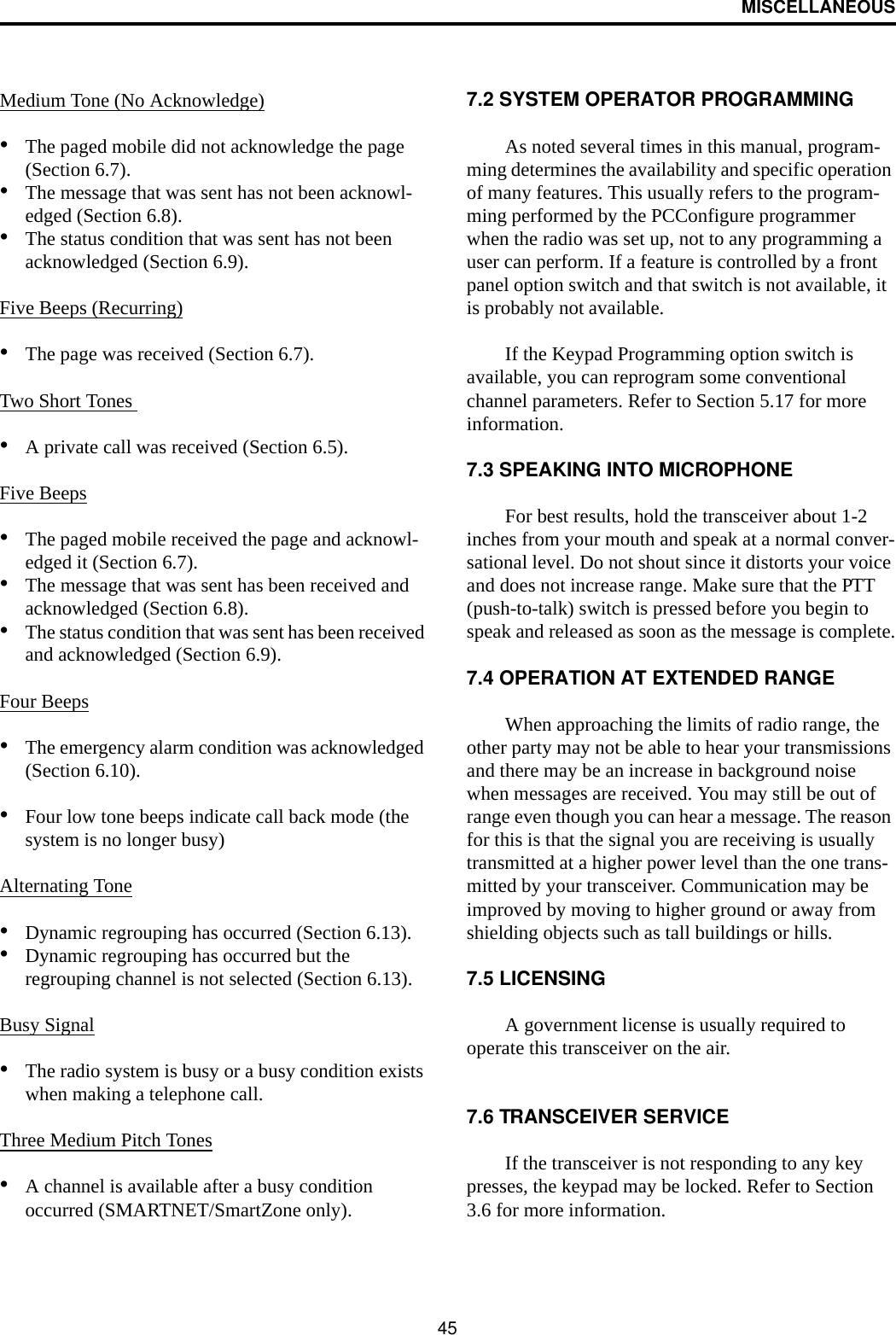 MISCELLANEOUS45Medium Tone (No Acknowledge)•The paged mobile did not acknowledge the page (Section 6.7).•The message that was sent has not been acknowl-edged (Section 6.8).•The status condition that was sent has not been acknowledged (Section 6.9).Five Beeps (Recurring)•The page was received (Section 6.7).Two Short Tones •A private call was received (Section 6.5).Five Beeps•The paged mobile received the page and acknowl-edged it (Section 6.7).•The message that was sent has been received and acknowledged (Section 6.8).•The status condition that was sent has been received and acknowledged (Section 6.9).Four Beeps•The emergency alarm condition was acknowledged (Section 6.10).•Four low tone beeps indicate call back mode (the system is no longer busy)Alternating Tone•Dynamic regrouping has occurred (Section 6.13).•Dynamic regrouping has occurred but the regrouping channel is not selected (Section 6.13).Busy Signal•The radio system is busy or a busy condition exists when making a telephone call.Three Medium Pitch Tones•A channel is available after a busy condition occurred (SMARTNET/SmartZone only).7.2 SYSTEM OPERATOR PROGRAMMINGAs noted several times in this manual, program-ming determines the availability and specific operation of many features. This usually refers to the program-ming performed by the PCConfigure programmer when the radio was set up, not to any programming a user can perform. If a feature is controlled by a front panel option switch and that switch is not available, it is probably not available. If the Keypad Programming option switch is available, you can reprogram some conventional channel parameters. Refer to Section 5.17 for more information.7.3 SPEAKING INTO MICROPHONEFor best results, hold the transceiver about 1-2 inches from your mouth and speak at a normal conver-sational level. Do not shout since it distorts your voice and does not increase range. Make sure that the PTT (push-to-talk) switch is pressed before you begin to speak and released as soon as the message is complete.7.4 OPERATION AT EXTENDED RANGEWhen approaching the limits of radio range, the other party may not be able to hear your transmissions and there may be an increase in background noise when messages are received. You may still be out of range even though you can hear a message. The reason for this is that the signal you are receiving is usually transmitted at a higher power level than the one trans-mitted by your transceiver. Communication may be improved by moving to higher ground or away from shielding objects such as tall buildings or hills.7.5 LICENSINGA government license is usually required to operate this transceiver on the air. 7.6 TRANSCEIVER SERVICE If the transceiver is not responding to any key presses, the keypad may be locked. Refer to Section 3.6 for more information. 