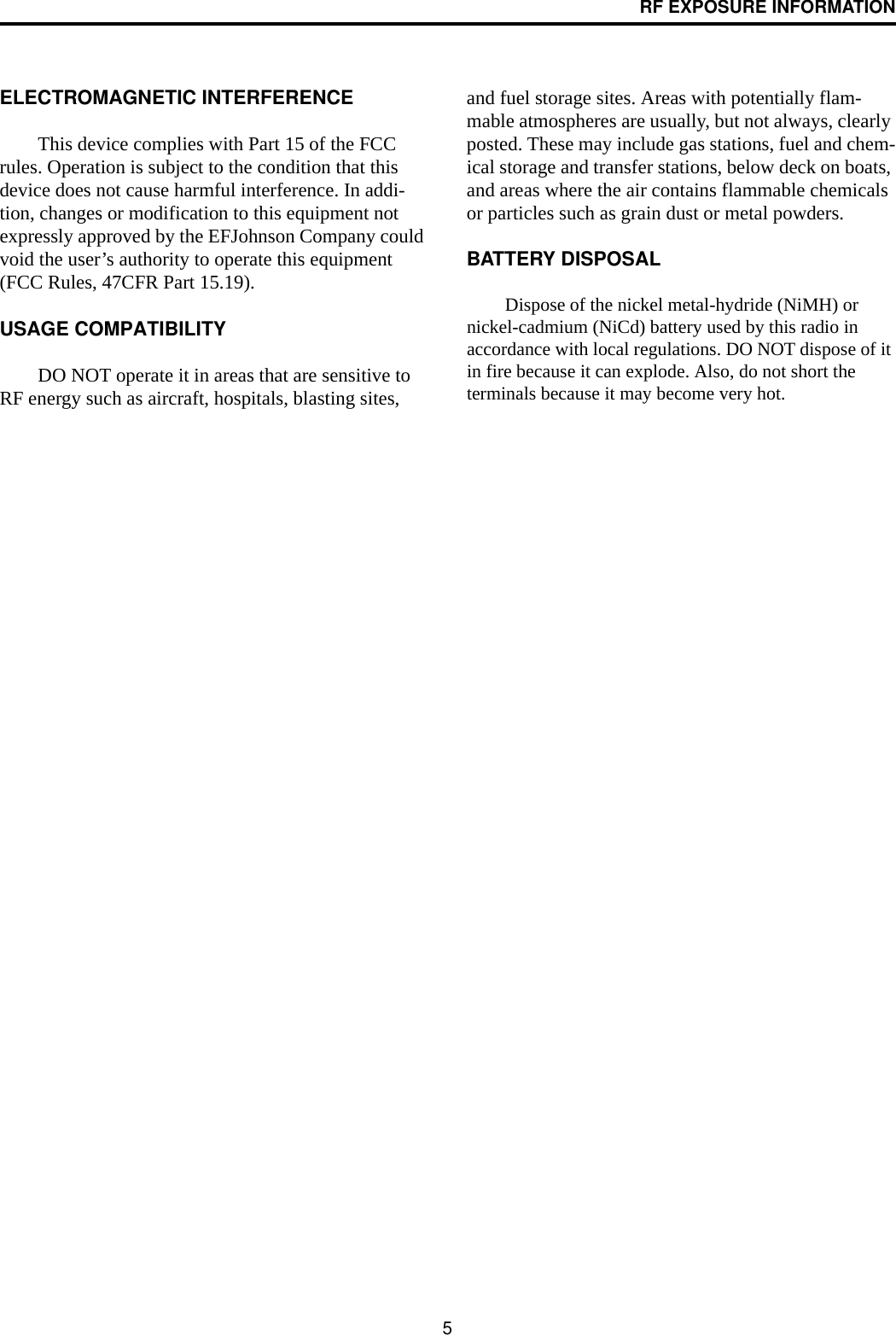 5RF EXPOSURE INFORMATIONELECTROMAGNETIC INTERFERENCE This device complies with Part 15 of the FCC rules. Operation is subject to the condition that this device does not cause harmful interference. In addi-tion, changes or modification to this equipment not expressly approved by the EFJohnson Company could void the user’s authority to operate this equipment (FCC Rules, 47CFR Part 15.19). USAGE COMPATIBILITYDO NOT operate it in areas that are sensitive to RF energy such as aircraft, hospitals, blasting sites, and fuel storage sites. Areas with potentially flam-mable atmospheres are usually, but not always, clearly posted. These may include gas stations, fuel and chem-ical storage and transfer stations, below deck on boats, and areas where the air contains flammable chemicals or particles such as grain dust or metal powders. BATTERY DISPOSALDispose of the nickel metal-hydride (NiMH) or nickel-cadmium (NiCd) battery used by this radio in accordance with local regulations. DO NOT dispose of it in fire because it can explode. Also, do not short the terminals because it may become very hot.