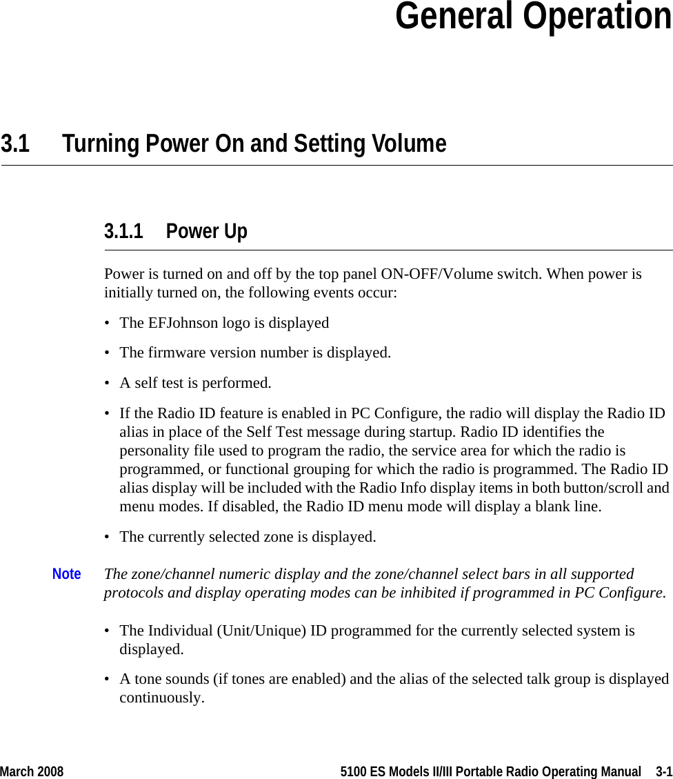 March 2008 5100 ES Models II/III Portable Radio Operating Manual  3-1SECTIONSection 3General Operation3.1 Turning Power On and Setting Volume3.1.1 Power UpPower is turned on and off by the top panel ON-OFF/Volume switch. When power is initially turned on, the following events occur:• The EFJohnson logo is displayed• The firmware version number is displayed.• A self test is performed.• If the Radio ID feature is enabled in PC Configure, the radio will display the Radio ID alias in place of the Self Test message during startup. Radio ID identifies the personality file used to program the radio, the service area for which the radio is programmed, or functional grouping for which the radio is programmed. The Radio ID alias display will be included with the Radio Info display items in both button/scroll and menu modes. If disabled, the Radio ID menu mode will display a blank line.• The currently selected zone is displayed.Note The zone/channel numeric display and the zone/channel select bars in all supported protocols and display operating modes can be inhibited if programmed in PC Configure.• The Individual (Unit/Unique) ID programmed for the currently selected system is displayed.• A tone sounds (if tones are enabled) and the alias of the selected talk group is displayed continuously.