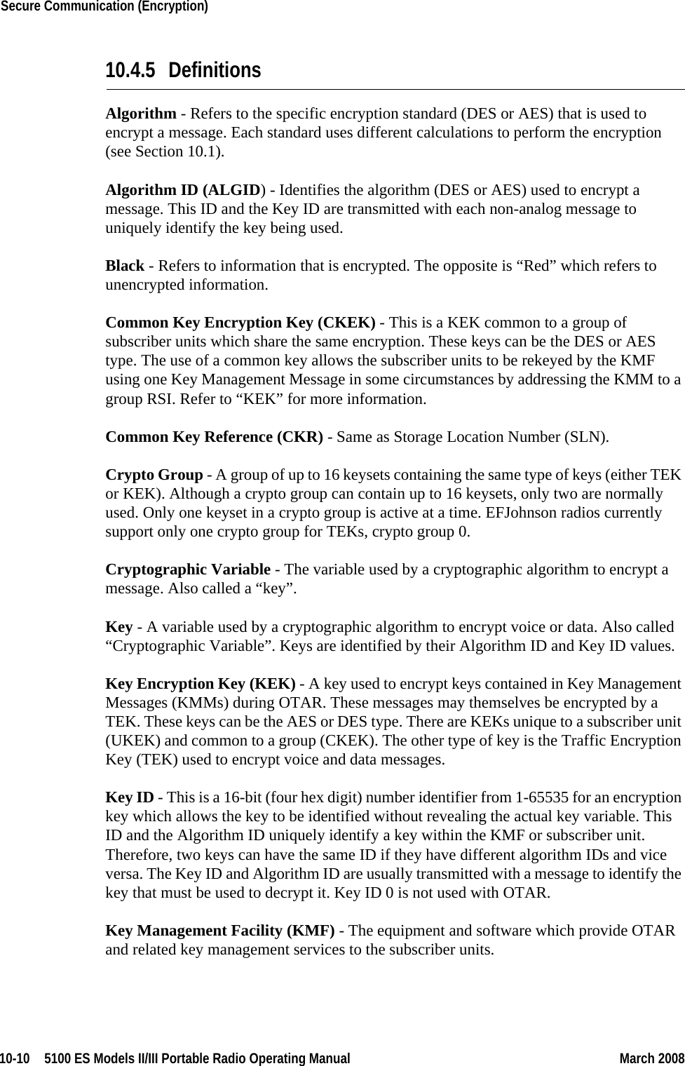 10-10  5100 ES Models II/III Portable Radio Operating Manual March 2008Secure Communication (Encryption) 10.4.5 DefinitionsAlgorithm - Refers to the specific encryption standard (DES or AES) that is used to encrypt a message. Each standard uses different calculations to perform the encryption (see Section 10.1).Algorithm ID (ALGID) - Identifies the algorithm (DES or AES) used to encrypt a message. This ID and the Key ID are transmitted with each non-analog message to uniquely identify the key being used.Black - Refers to information that is encrypted. The opposite is “Red” which refers to unencrypted information.Common Key Encryption Key (CKEK) - This is a KEK common to a group of subscriber units which share the same encryption. These keys can be the DES or AES type. The use of a common key allows the subscriber units to be rekeyed by the KMF using one Key Management Message in some circumstances by addressing the KMM to a group RSI. Refer to “KEK” for more information.Common Key Reference (CKR) - Same as Storage Location Number (SLN).Crypto Group - A group of up to 16 keysets containing the same type of keys (either TEK or KEK). Although a crypto group can contain up to 16 keysets, only two are normally used. Only one keyset in a crypto group is active at a time. EFJohnson radios currently support only one crypto group for TEKs, crypto group 0.Cryptographic Variable - The variable used by a cryptographic algorithm to encrypt a message. Also called a “key”.Key - A variable used by a cryptographic algorithm to encrypt voice or data. Also called “Cryptographic Variable”. Keys are identified by their Algorithm ID and Key ID values.Key Encryption Key (KEK) - A key used to encrypt keys contained in Key Management Messages (KMMs) during OTAR. These messages may themselves be encrypted by a TEK. These keys can be the AES or DES type. There are KEKs unique to a subscriber unit (UKEK) and common to a group (CKEK). The other type of key is the Traffic Encryption Key (TEK) used to encrypt voice and data messages.Key ID - This is a 16-bit (four hex digit) number identifier from 1-65535 for an encryption key which allows the key to be identified without revealing the actual key variable. This ID and the Algorithm ID uniquely identify a key within the KMF or subscriber unit. Therefore, two keys can have the same ID if they have different algorithm IDs and vice versa. The Key ID and Algorithm ID are usually transmitted with a message to identify the key that must be used to decrypt it. Key ID 0 is not used with OTAR.Key Management Facility (KMF) - The equipment and software which provide OTAR and related key management services to the subscriber units.