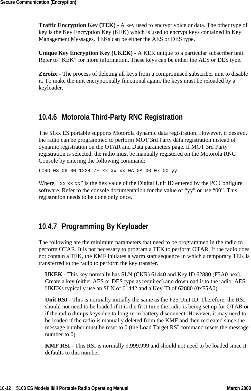 10-12  5100 ES Models II/III Portable Radio Operating Manual March 2008Secure Communication (Encryption) Traffic Encryption Key (TEK) - A key used to encrypt voice or data. The other type of key is the Key Encryption Key (KEK) which is used to encrypt keys contained in Key Management Messages. TEKs can be either the AES or DES type.Unique Key Encryption Key (UKEK) - A KEK unique to a particular subscriber unit. Refer to “KEK” for more information. These keys can be either the AES or DES type.Zeroize - The process of deleting all keys from a compromised subscriber unit to disable it. To make the unit encryptionally functional again, the keys must be reloaded by a keyloader.10.4.6 Motorola Third-Party RNC RegistrationThe 51xx ES portable supports Motorola dynamic data registration. However, if desired, the radio can be programmed to perform MOT 3rd Party data registration instead of dynamic registration on the OTAR and Data parameters page. If MOT 3rd Party registration is selected, the radio must be manually registered on the Motorola RNC Console by entering the following command:LCRD 03 06 00 1234 7F xx xx xx 0A 0A 00 07 00 yyWhere, “xx xx xx” is the hex value of the Digital Unit ID entered by the PC Configure software. Refer to the console documentation for the value of “yy” or use “00”. This registration needs to be done only once.10.4.7 Programming By KeyloaderThe following are the minimum parameters that need to be programmed in the radio to perform OTAR. It is not necessary to program a TEK to perform OTAR. If the radio does not contain a TEK, the KMF initiates a warm start sequence in which a temporary TEK is transferred to the radio to perform the key transfer.UKEK - This key normally has SLN (CKR) 61440 and Key ID 62880 (F5A0 hex). Create a key (either AES or DES type as required) and download it to the radio. AES UKEKs typically use an SLN of 61442 and a Key ID of 62880 (0xF5A0).Unit RSI - This is normally initially the same as the P25 Unit ID. Therefore, the RSI should not need to be loaded if it is the first time the radio is being set up for OTAR or if the radio dumps keys due to long-term battery disconnect. However, it may need to be loaded if the radio is manually deleted from the KMF and then recreated since the message number must be reset to 0 (the Load Target RSI command resets the message number to 0).KMF RSI - This RSI is normally 9,999,999 and should not need to be loaded since it defaults to this number.