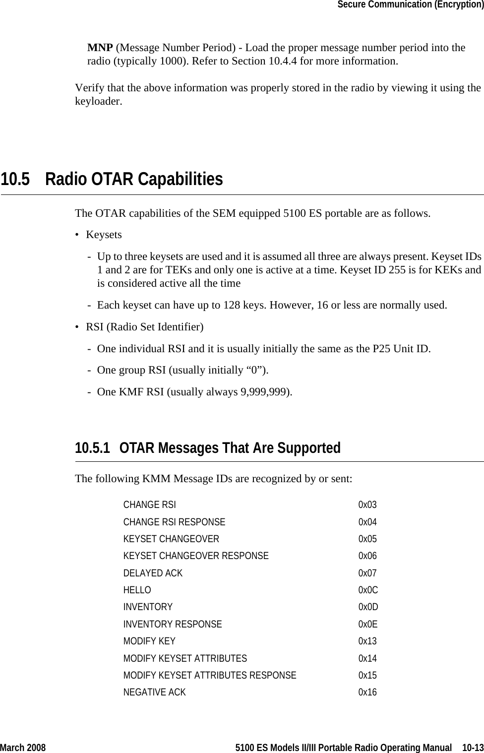 March 2008 5100 ES Models II/III Portable Radio Operating Manual  10-13Secure Communication (Encryption)MNP (Message Number Period) - Load the proper message number period into the radio (typically 1000). Refer to Section 10.4.4 for more information.Verify that the above information was properly stored in the radio by viewing it using the keyloader.10.5 Radio OTAR CapabilitiesThe OTAR capabilities of the SEM equipped 5100 ES portable are as follows. • Keysets- Up to three keysets are used and it is assumed all three are always present. Keyset IDs 1 and 2 are for TEKs and only one is active at a time. Keyset ID 255 is for KEKs and is considered active all the time- Each keyset can have up to 128 keys. However, 16 or less are normally used.• RSI (Radio Set Identifier)- One individual RSI and it is usually initially the same as the P25 Unit ID.- One group RSI (usually initially “0”).- One KMF RSI (usually always 9,999,999).10.5.1 OTAR Messages That Are SupportedThe following KMM Message IDs are recognized by or sent: CHANGE RSI 0x03CHANGE RSI RESPONSE 0x04KEYSET CHANGEOVER 0x05KEYSET CHANGEOVER RESPONSE 0x06DELAYED ACK 0x07HELLO 0x0CINVENTORY 0x0DINVENTORY RESPONSE 0x0EMODIFY KEY 0x13MODIFY KEYSET ATTRIBUTES 0x14MODIFY KEYSET ATTRIBUTES RESPONSE 0x15NEGATIVE ACK 0x16