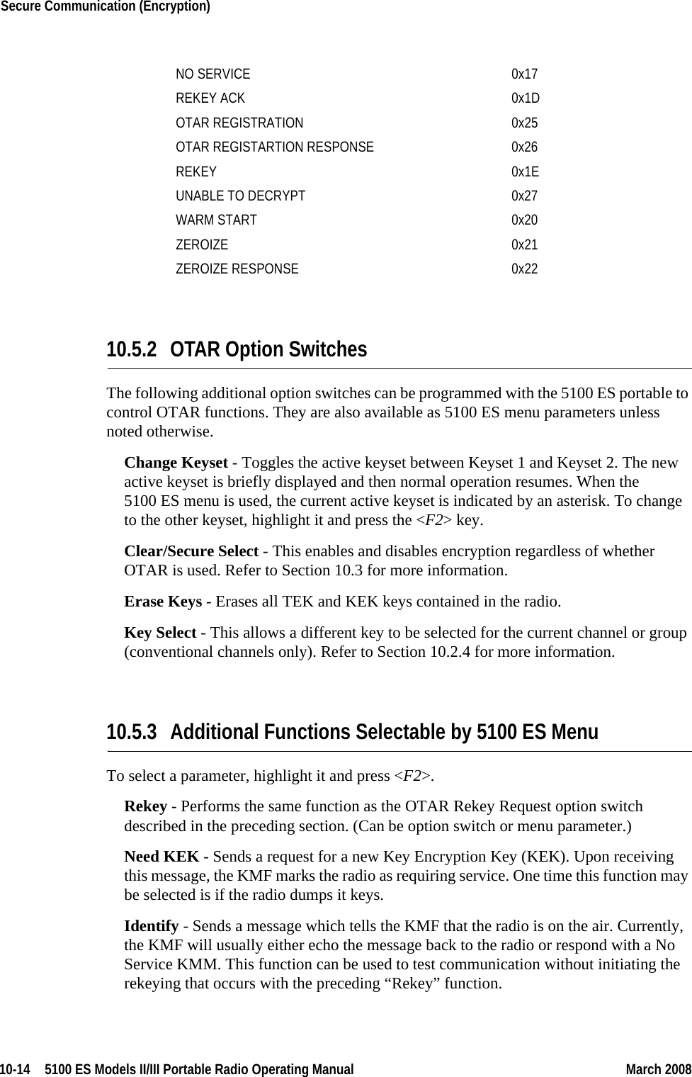 10-14  5100 ES Models II/III Portable Radio Operating Manual March 2008Secure Communication (Encryption) 10.5.2 OTAR Option SwitchesThe following additional option switches can be programmed with the 5100 ES portable to control OTAR functions. They are also available as 5100 ES menu parameters unless noted otherwise.Change Keyset - Toggles the active keyset between Keyset 1 and Keyset 2. The new active keyset is briefly displayed and then normal operation resumes. When the 5100 ES menu is used, the current active keyset is indicated by an asterisk. To change to the other keyset, highlight it and press the &lt;F2&gt; key.Clear/Secure Select - This enables and disables encryption regardless of whether OTAR is used. Refer to Section 10.3 for more information.Erase Keys - Erases all TEK and KEK keys contained in the radio.Key Select - This allows a different key to be selected for the current channel or group (conventional channels only). Refer to Section 10.2.4 for more information.10.5.3 Additional Functions Selectable by 5100 ES MenuTo select a parameter, highlight it and press &lt;F2&gt;.Rekey - Performs the same function as the OTAR Rekey Request option switch described in the preceding section. (Can be option switch or menu parameter.)Need KEK - Sends a request for a new Key Encryption Key (KEK). Upon receiving this message, the KMF marks the radio as requiring service. One time this function may be selected is if the radio dumps it keys.Identify - Sends a message which tells the KMF that the radio is on the air. Currently, the KMF will usually either echo the message back to the radio or respond with a No Service KMM. This function can be used to test communication without initiating the rekeying that occurs with the preceding “Rekey” function.NO SERVICE 0x17REKEY ACK 0x1DOTAR REGISTRATION  0x25OTAR REGISTARTION RESPONSE 0x26REKEY 0x1EUNABLE TO DECRYPT  0x27WARM START 0x20ZEROIZE 0x21ZEROIZE RESPONSE 0x22