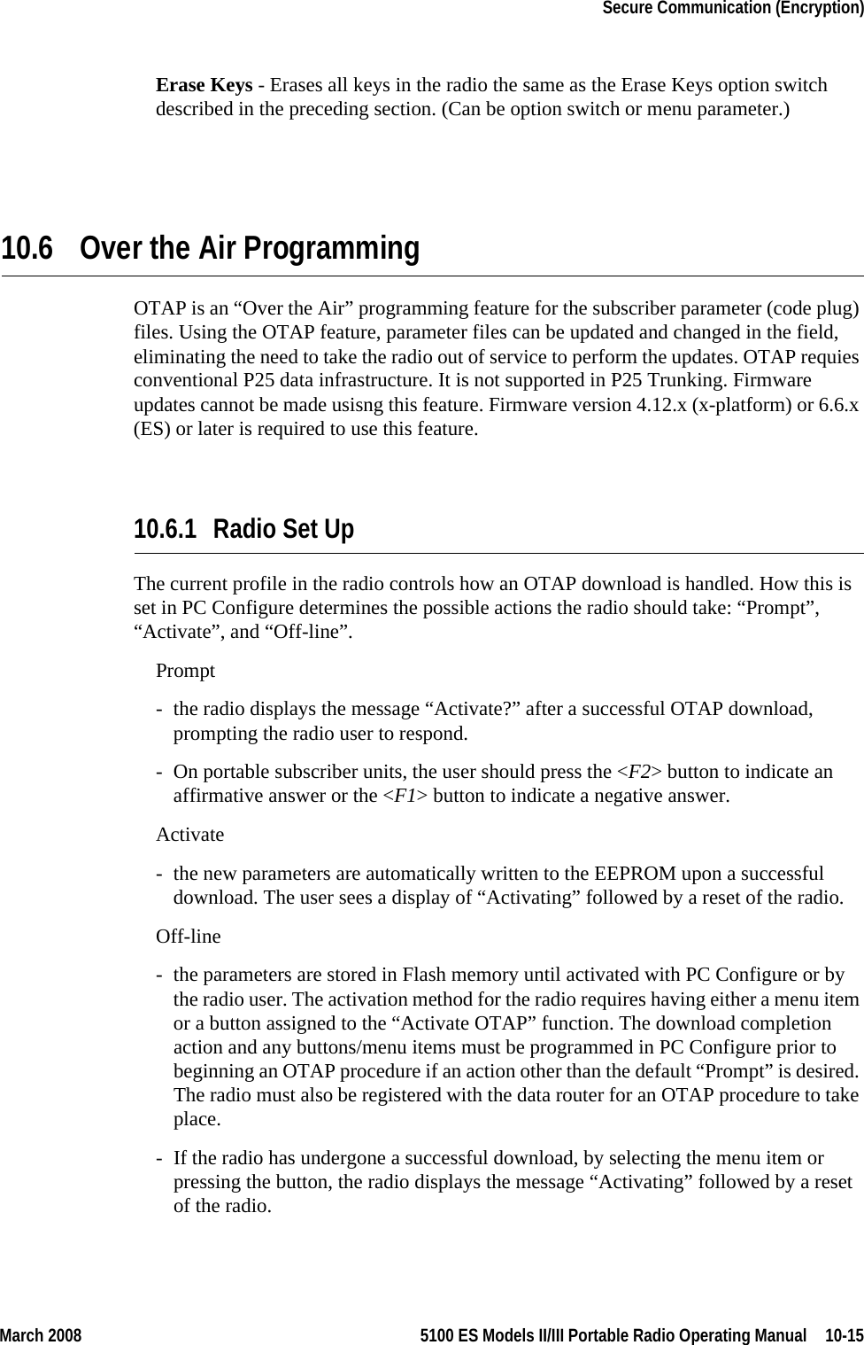 March 2008 5100 ES Models II/III Portable Radio Operating Manual  10-15Secure Communication (Encryption)Erase Keys - Erases all keys in the radio the same as the Erase Keys option switch described in the preceding section. (Can be option switch or menu parameter.)10.6 Over the Air ProgrammingOTAP is an “Over the Air” programming feature for the subscriber parameter (code plug) files. Using the OTAP feature, parameter files can be updated and changed in the field, eliminating the need to take the radio out of service to perform the updates. OTAP requies conventional P25 data infrastructure. It is not supported in P25 Trunking. Firmware updates cannot be made usisng this feature. Firmware version 4.12.x (x-platform) or 6.6.x (ES) or later is required to use this feature.10.6.1 Radio Set Up The current profile in the radio controls how an OTAP download is handled. How this is set in PC Configure determines the possible actions the radio should take: “Prompt”, “Activate”, and “Off-line”.Prompt- the radio displays the message “Activate?” after a successful OTAP download, prompting the radio user to respond. - On portable subscriber units, the user should press the &lt;F2&gt; button to indicate an affirmative answer or the &lt;F1&gt; button to indicate a negative answer.Activate- the new parameters are automatically written to the EEPROM upon a successful download. The user sees a display of “Activating” followed by a reset of the radio.Off-line- the parameters are stored in Flash memory until activated with PC Configure or by the radio user. The activation method for the radio requires having either a menu item or a button assigned to the “Activate OTAP” function. The download completion action and any buttons/menu items must be programmed in PC Configure prior to beginning an OTAP procedure if an action other than the default “Prompt” is desired. The radio must also be registered with the data router for an OTAP procedure to take place.  - If the radio has undergone a successful download, by selecting the menu item or pressing the button, the radio displays the message “Activating” followed by a reset of the radio.