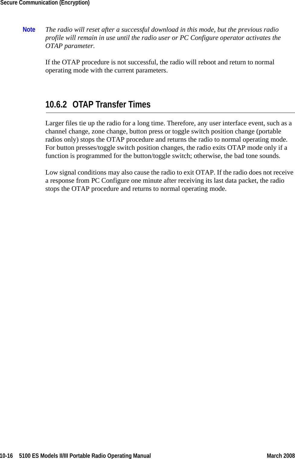 10-16  5100 ES Models II/III Portable Radio Operating Manual March 2008Secure Communication (Encryption) Note The radio will reset after a successful download in this mode, but the previous radio profile will remain in use until the radio user or PC Configure operator activates the OTAP parameter.If the OTAP procedure is not successful, the radio will reboot and return to normal operating mode with the current parameters.10.6.2 OTAP Transfer TimesLarger files tie up the radio for a long time. Therefore, any user interface event, such as a channel change, zone change, button press or toggle switch position change (portable radios only) stops the OTAP procedure and returns the radio to normal operating mode. For button presses/toggle switch position changes, the radio exits OTAP mode only if a function is programmed for the button/toggle switch; otherwise, the bad tone sounds.Low signal conditions may also cause the radio to exit OTAP. If the radio does not receive a response from PC Configure one minute after receiving its last data packet, the radio stops the OTAP procedure and returns to normal operating mode.