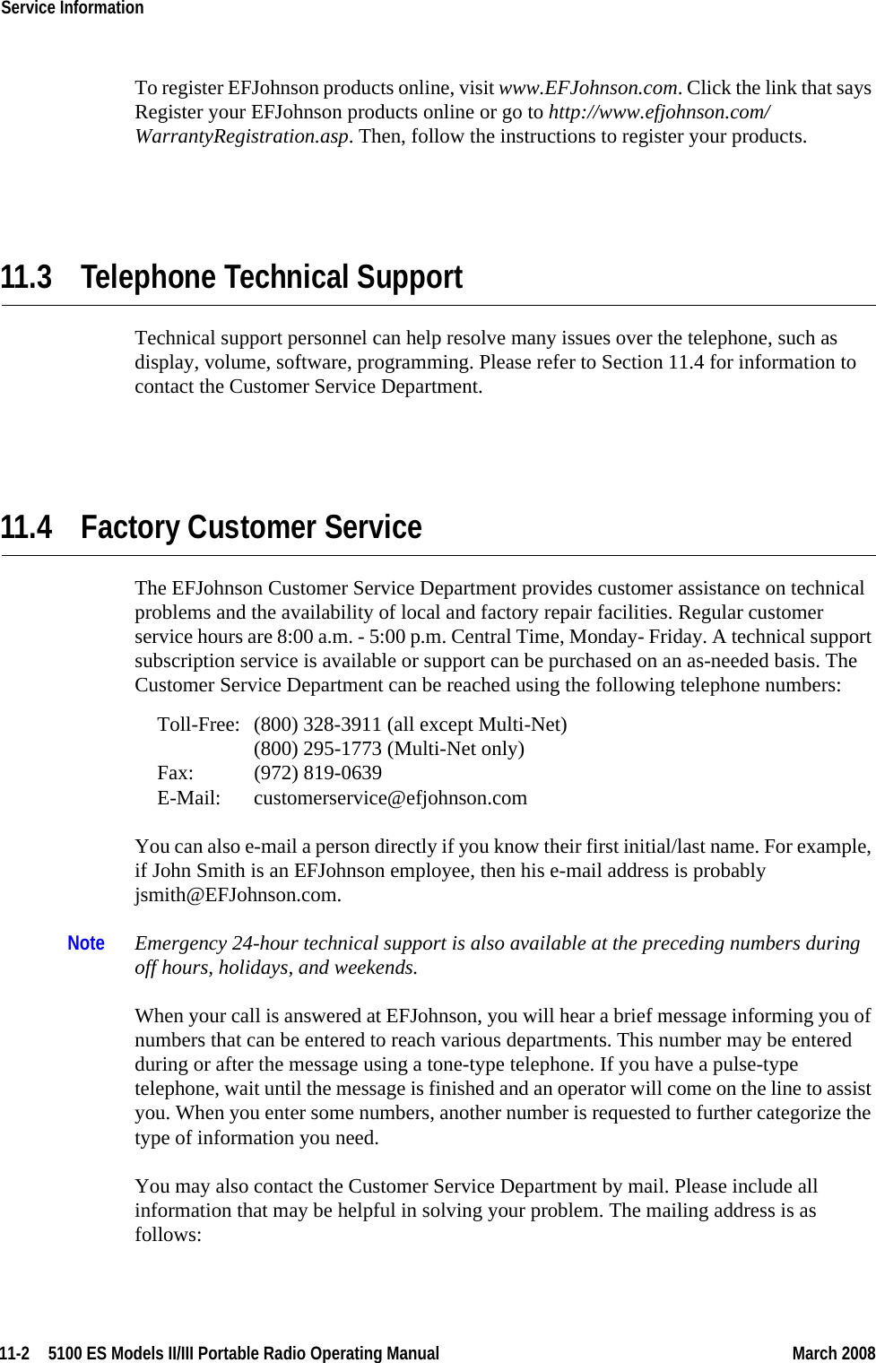 11-2  5100 ES Models II/III Portable Radio Operating Manual March 2008Service Information To register EFJohnson products online, visit www.EFJohnson.com. Click the link that says Register your EFJohnson products online or go to http://www.efjohnson.com/ WarrantyRegistration.asp. Then, follow the instructions to register your products.11.3 Telephone Technical SupportTechnical support personnel can help resolve many issues over the telephone, such as display, volume, software, programming. Please refer to Section 11.4 for information to contact the Customer Service Department.11.4 Factory Customer ServiceThe EFJohnson Customer Service Department provides customer assistance on technical problems and the availability of local and factory repair facilities. Regular customer service hours are 8:00 a.m. - 5:00 p.m. Central Time, Monday- Friday. A technical support subscription service is available or support can be purchased on an as-needed basis. The Customer Service Department can be reached using the following telephone numbers:Toll-Free: (800) 328-3911 (all except Multi-Net) (800) 295-1773 (Multi-Net only) Fax: (972) 819-0639 E-Mail: customerservice@efjohnson.comYou can also e-mail a person directly if you know their first initial/last name. For example, if John Smith is an EFJohnson employee, then his e-mail address is probably jsmith@EFJohnson.com.Note Emergency 24-hour technical support is also available at the preceding numbers during off hours, holidays, and weekends.When your call is answered at EFJohnson, you will hear a brief message informing you of numbers that can be entered to reach various departments. This number may be entered during or after the message using a tone-type telephone. If you have a pulse-type telephone, wait until the message is finished and an operator will come on the line to assist you. When you enter some numbers, another number is requested to further categorize the type of information you need.You may also contact the Customer Service Department by mail. Please include all information that may be helpful in solving your problem. The mailing address is as follows: