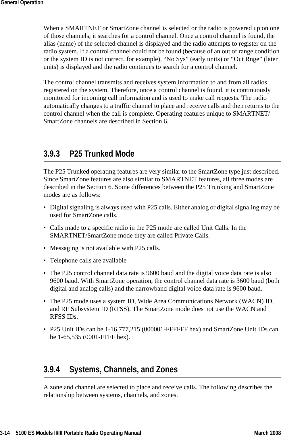 3-14  5100 ES Models II/III Portable Radio Operating Manual March 2008General Operation When a SMARTNET or SmartZone channel is selected or the radio is powered up on one of those channels, it searches for a control channel. Once a control channel is found, the alias (name) of the selected channel is displayed and the radio attempts to register on the radio system. If a control channel could not be found (because of an out of range condition or the system ID is not correct, for example), “No Sys” (early units) or “Out Rnge” (later units) is displayed and the radio continues to search for a control channel.The control channel transmits and receives system information to and from all radios registered on the system. Therefore, once a control channel is found, it is continuously monitored for incoming call information and is used to make call requests. The radio automatically changes to a traffic channel to place and receive calls and then returns to the control channel when the call is complete. Operating features unique to SMARTNET/SmartZone channels are described in Section 6.3.9.3 P25 Trunked ModeThe P25 Trunked operating features are very similar to the SmartZone type just described. Since SmartZone features are also similar to SMARTNET features, all three modes are described in the Section 6. Some differences between the P25 Trunking and SmartZone modes are as follows:• Digital signaling is always used with P25 calls. Either analog or digital signaling may be used for SmartZone calls.• Calls made to a specific radio in the P25 mode are called Unit Calls. In the SMARTNET/SmartZone mode they are called Private Calls.• Messaging is not available with P25 calls.• Telephone calls are available• The P25 control channel data rate is 9600 baud and the digital voice data rate is also 9600 baud. With SmartZone operation, the control channel data rate is 3600 baud (both digital and analog calls) and the narrowband digital voice data rate is 9600 baud.• The P25 mode uses a system ID, Wide Area Communications Network (WACN) ID, and RF Subsystem ID (RFSS). The SmartZone mode does not use the WACN and RFSS IDs.• P25 Unit IDs can be 1-16,777,215 (000001-FFFFFF hex) and SmartZone Unit IDs can be 1-65,535 (0001-FFFF hex).3.9.4 Systems, Channels, and ZonesA zone and channel are selected to place and receive calls. The following describes the relationship between systems, channels, and zones.