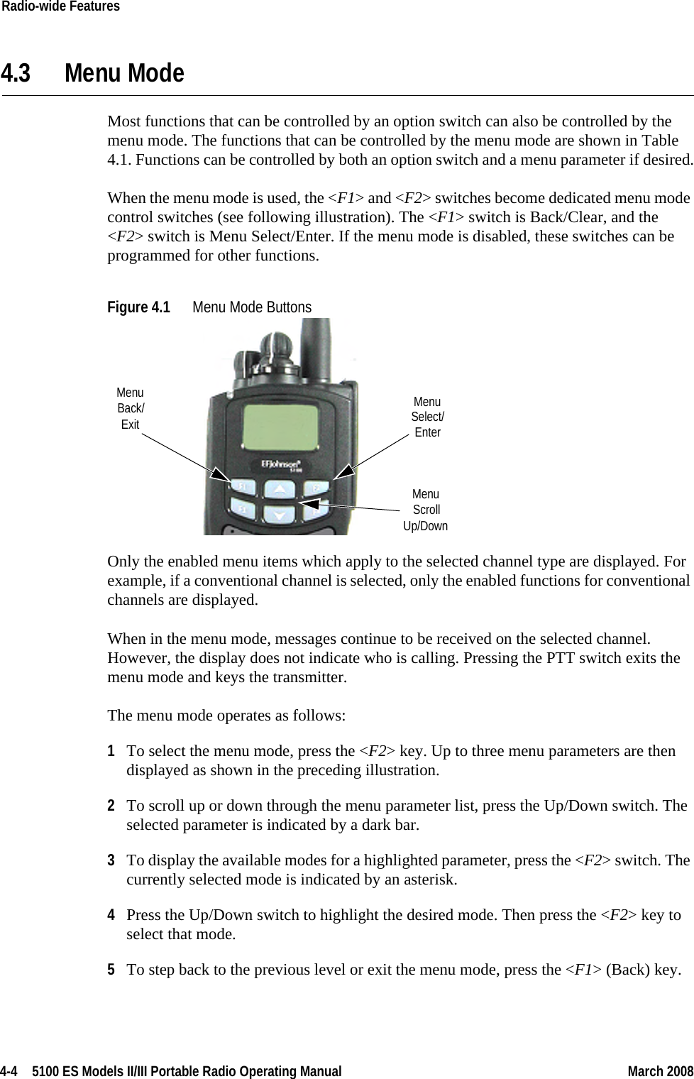 4-4  5100 ES Models II/III Portable Radio Operating Manual March 2008Radio-wide Features 4.3 Menu ModeMost functions that can be controlled by an option switch can also be controlled by the menu mode. The functions that can be controlled by the menu mode are shown in Table 4.1. Functions can be controlled by both an option switch and a menu parameter if desired.When the menu mode is used, the &lt;F1&gt; and &lt;F2&gt; switches become dedicated menu mode control switches (see following illustration). The &lt;F1&gt; switch is Back/Clear, and the &lt;F2&gt; switch is Menu Select/Enter. If the menu mode is disabled, these switches can be programmed for other functions.Figure 4.1 Menu Mode Buttons Only the enabled menu items which apply to the selected channel type are displayed. For example, if a conventional channel is selected, only the enabled functions for conventional channels are displayed.When in the menu mode, messages continue to be received on the selected channel. However, the display does not indicate who is calling. Pressing the PTT switch exits the menu mode and keys the transmitter.The menu mode operates as follows:1To select the menu mode, press the &lt;F2&gt; key. Up to three menu parameters are then displayed as shown in the preceding illustration.2To scroll up or down through the menu parameter list, press the Up/Down switch. The selected parameter is indicated by a dark bar.3To display the available modes for a highlighted parameter, press the &lt;F2&gt; switch. The currently selected mode is indicated by an asterisk.4Press the Up/Down switch to highlight the desired mode. Then press the &lt;F2&gt; key to select that mode.5To step back to the previous level or exit the menu mode, press the &lt;F1&gt; (Back) key.MenuExitBack/ MenuSelect/EnterMenuScrollUp/Down