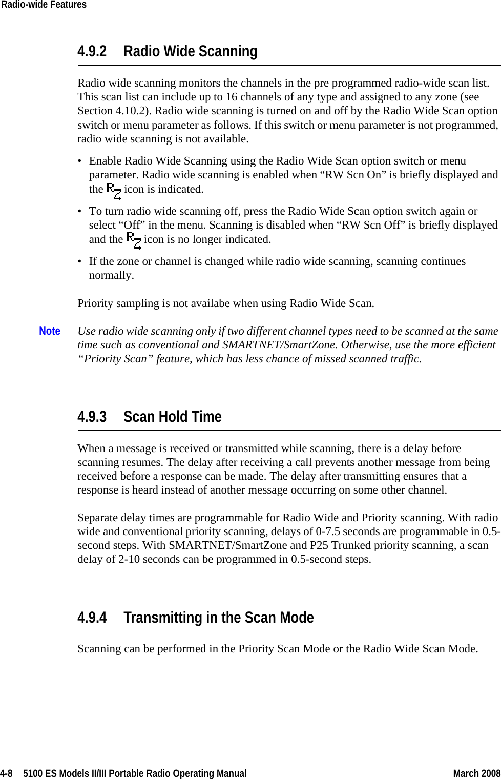 4-8  5100 ES Models II/III Portable Radio Operating Manual March 2008Radio-wide Features 4.9.2 Radio Wide Scanning Radio wide scanning monitors the channels in the pre programmed radio-wide scan list. This scan list can include up to 16 channels of any type and assigned to any zone (see Section 4.10.2). Radio wide scanning is turned on and off by the Radio Wide Scan option switch or menu parameter as follows. If this switch or menu parameter is not programmed, radio wide scanning is not available.• Enable Radio Wide Scanning using the Radio Wide Scan option switch or menu parameter. Radio wide scanning is enabled when “RW Scn On” is briefly displayed and the   icon is indicated.• To turn radio wide scanning off, press the Radio Wide Scan option switch again or select “Off” in the menu. Scanning is disabled when “RW Scn Off” is briefly displayed and the   icon is no longer indicated.• If the zone or channel is changed while radio wide scanning, scanning continues normally.Priority sampling is not availabe when using Radio Wide Scan.Note Use radio wide scanning only if two different channel types need to be scanned at the same time such as conventional and SMARTNET/SmartZone. Otherwise, use the more efficient “Priority Scan” feature, which has less chance of missed scanned traffic.4.9.3 Scan Hold TimeWhen a message is received or transmitted while scanning, there is a delay before scanning resumes. The delay after receiving a call prevents another message from being received before a response can be made. The delay after transmitting ensures that a response is heard instead of another message occurring on some other channel.Separate delay times are programmable for Radio Wide and Priority scanning. With radio wide and conventional priority scanning, delays of 0-7.5 seconds are programmable in 0.5-second steps. With SMARTNET/SmartZone and P25 Trunked priority scanning, a scan delay of 2-10 seconds can be programmed in 0.5-second steps.4.9.4 Transmitting in the Scan ModeScanning can be performed in the Priority Scan Mode or the Radio Wide Scan Mode.