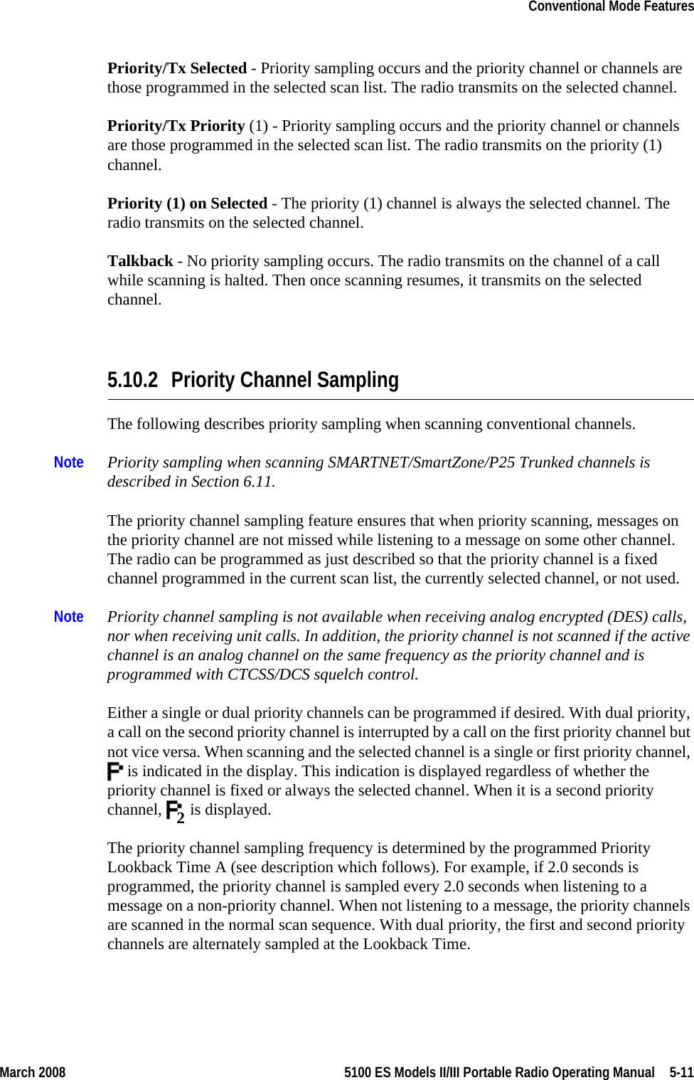 March 2008 5100 ES Models II/III Portable Radio Operating Manual  5-11Conventional Mode FeaturesPriority/Tx Selected - Priority sampling occurs and the priority channel or channels are those programmed in the selected scan list. The radio transmits on the selected channel.Priority/Tx Priority (1) - Priority sampling occurs and the priority channel or channels are those programmed in the selected scan list. The radio transmits on the priority (1) channel.Priority (1) on Selected - The priority (1) channel is always the selected channel. The radio transmits on the selected channel.Talkback - No priority sampling occurs. The radio transmits on the channel of a call while scanning is halted. Then once scanning resumes, it transmits on the selected channel.5.10.2 Priority Channel SamplingThe following describes priority sampling when scanning conventional channels. Note Priority sampling when scanning SMARTNET/SmartZone/P25 Trunked channels is described in Section 6.11.The priority channel sampling feature ensures that when priority scanning, messages on the priority channel are not missed while listening to a message on some other channel. The radio can be programmed as just described so that the priority channel is a fixed channel programmed in the current scan list, the currently selected channel, or not used.Note Priority channel sampling is not available when receiving analog encrypted (DES) calls, nor when receiving unit calls. In addition, the priority channel is not scanned if the active channel is an analog channel on the same frequency as the priority channel and is programmed with CTCSS/DCS squelch control.Either a single or dual priority channels can be programmed if desired. With dual priority, a call on the second priority channel is interrupted by a call on the first priority channel but not vice versa. When scanning and the selected channel is a single or first priority channel,  is indicated in the display. This indication is displayed regardless of whether the priority channel is fixed or always the selected channel. When it is a second priority channel,   is displayed.The priority channel sampling frequency is determined by the programmed Priority Lookback Time A (see description which follows). For example, if 2.0 seconds is programmed, the priority channel is sampled every 2.0 seconds when listening to a message on a non-priority channel. When not listening to a message, the priority channels are scanned in the normal scan sequence. With dual priority, the first and second priority channels are alternately sampled at the Lookback Time.2