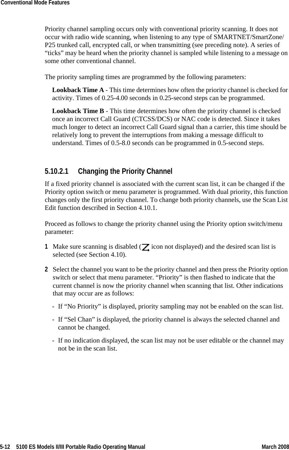 5-12  5100 ES Models II/III Portable Radio Operating Manual March 2008Conventional Mode Features Priority channel sampling occurs only with conventional priority scanning. It does not occur with radio wide scanning, when listening to any type of SMARTNET/SmartZone/P25 trunked call, encrypted call, or when transmitting (see preceding note). A series of “ticks” may be heard when the priority channel is sampled while listening to a message on some other conventional channel.The priority sampling times are programmed by the following parameters:Lookback Time A - This time determines how often the priority channel is checked for activity. Times of 0.25-4.00 seconds in 0.25-second steps can be programmed.Lookback Time B - This time determines how often the priority channel is checked once an incorrect Call Guard (CTCSS/DCS) or NAC code is detected. Since it takes much longer to detect an incorrect Call Guard signal than a carrier, this time should be relatively long to prevent the interruptions from making a message difficult to understand. Times of 0.5-8.0 seconds can be programmed in 0.5-second steps.5.10.2.1 Changing the Priority ChannelIf a fixed priority channel is associated with the current scan list, it can be changed if the Priority option switch or menu parameter is programmed. With dual priority, this function changes only the first priority channel. To change both priority channels, use the Scan List Edit function described in Section 4.10.1.Proceed as follows to change the priority channel using the Priority option switch/menu parameter:1Make sure scanning is disabled (  icon not displayed) and the desired scan list is selected (see Section 4.10).2Select the channel you want to be the priority channel and then press the Priority option switch or select that menu parameter. “Priority” is then flashed to indicate that the current channel is now the priority channel when scanning that list. Other indications that may occur are as follows:- If “No Priority” is displayed, priority sampling may not be enabled on the scan list.- If “Sel Chan” is displayed, the priority channel is always the selected channel and cannot be changed.- If no indication displayed, the scan list may not be user editable or the channel may not be in the scan list.