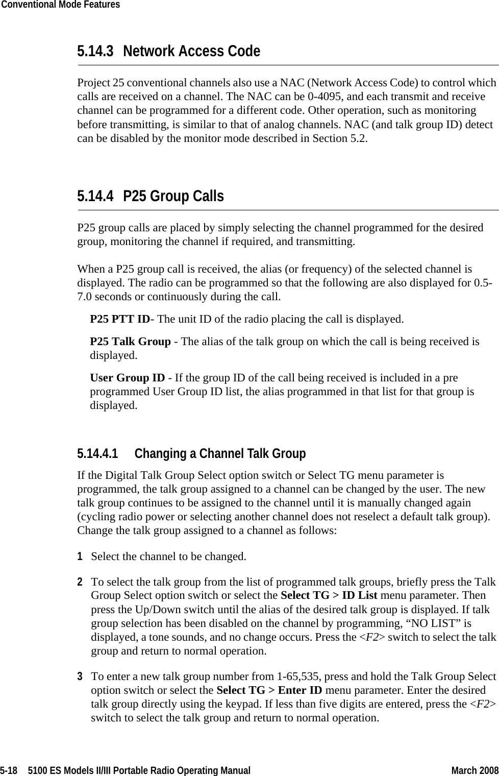 5-18  5100 ES Models II/III Portable Radio Operating Manual March 2008Conventional Mode Features 5.14.3 Network Access CodeProject 25 conventional channels also use a NAC (Network Access Code) to control which calls are received on a channel. The NAC can be 0-4095, and each transmit and receive channel can be programmed for a different code. Other operation, such as monitoring before transmitting, is similar to that of analog channels. NAC (and talk group ID) detect can be disabled by the monitor mode described in Section 5.2.5.14.4 P25 Group CallsP25 group calls are placed by simply selecting the channel programmed for the desired group, monitoring the channel if required, and transmitting.When a P25 group call is received, the alias (or frequency) of the selected channel is displayed. The radio can be programmed so that the following are also displayed for 0.5-7.0 seconds or continuously during the call.P25 PTT ID- The unit ID of the radio placing the call is displayed.P25 Talk Group - The alias of the talk group on which the call is being received is displayed.User Group ID - If the group ID of the call being received is included in a pre programmed User Group ID list, the alias programmed in that list for that group is displayed.5.14.4.1 Changing a Channel Talk GroupIf the Digital Talk Group Select option switch or Select TG menu parameter is programmed, the talk group assigned to a channel can be changed by the user. The new talk group continues to be assigned to the channel until it is manually changed again (cycling radio power or selecting another channel does not reselect a default talk group). Change the talk group assigned to a channel as follows:1Select the channel to be changed.2To select the talk group from the list of programmed talk groups, briefly press the Talk Group Select option switch or select the Select TG &gt; ID List menu parameter. Then press the Up/Down switch until the alias of the desired talk group is displayed. If talk group selection has been disabled on the channel by programming, “NO LIST” is displayed, a tone sounds, and no change occurs. Press the &lt;F2&gt; switch to select the talk group and return to normal operation.3To enter a new talk group number from 1-65,535, press and hold the Talk Group Select option switch or select the Select TG &gt; Enter ID menu parameter. Enter the desired talk group directly using the keypad. If less than five digits are entered, press the &lt;F2&gt; switch to select the talk group and return to normal operation.