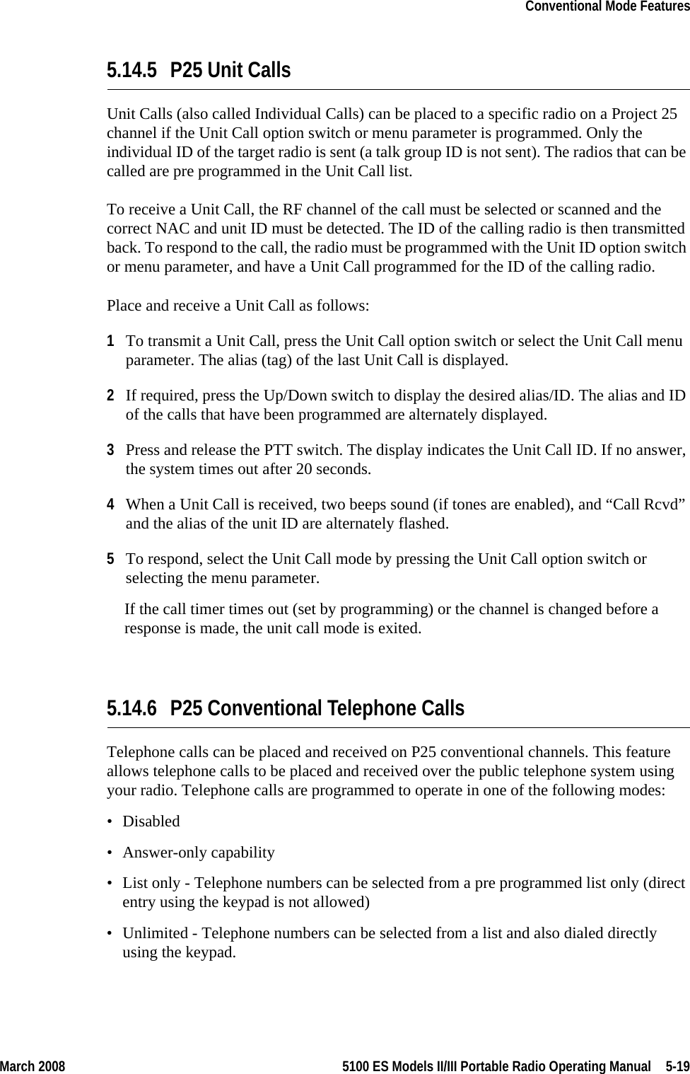 March 2008 5100 ES Models II/III Portable Radio Operating Manual  5-19Conventional Mode Features5.14.5 P25 Unit CallsUnit Calls (also called Individual Calls) can be placed to a specific radio on a Project 25 channel if the Unit Call option switch or menu parameter is programmed. Only the individual ID of the target radio is sent (a talk group ID is not sent). The radios that can be called are pre programmed in the Unit Call list.To receive a Unit Call, the RF channel of the call must be selected or scanned and the correct NAC and unit ID must be detected. The ID of the calling radio is then transmitted back. To respond to the call, the radio must be programmed with the Unit ID option switch or menu parameter, and have a Unit Call programmed for the ID of the calling radio.Place and receive a Unit Call as follows:1To transmit a Unit Call, press the Unit Call option switch or select the Unit Call menu parameter. The alias (tag) of the last Unit Call is displayed.2If required, press the Up/Down switch to display the desired alias/ID. The alias and ID of the calls that have been programmed are alternately displayed.3Press and release the PTT switch. The display indicates the Unit Call ID. If no answer, the system times out after 20 seconds.4When a Unit Call is received, two beeps sound (if tones are enabled), and “Call Rcvd” and the alias of the unit ID are alternately flashed.5To respond, select the Unit Call mode by pressing the Unit Call option switch or selecting the menu parameter. If the call timer times out (set by programming) or the channel is changed before a response is made, the unit call mode is exited.5.14.6 P25 Conventional Telephone Calls Telephone calls can be placed and received on P25 conventional channels. This feature allows telephone calls to be placed and received over the public telephone system using your radio. Telephone calls are programmed to operate in one of the following modes:• Disabled• Answer-only capability• List only - Telephone numbers can be selected from a pre programmed list only (direct entry using the keypad is not allowed)• Unlimited - Telephone numbers can be selected from a list and also dialed directly using the keypad.