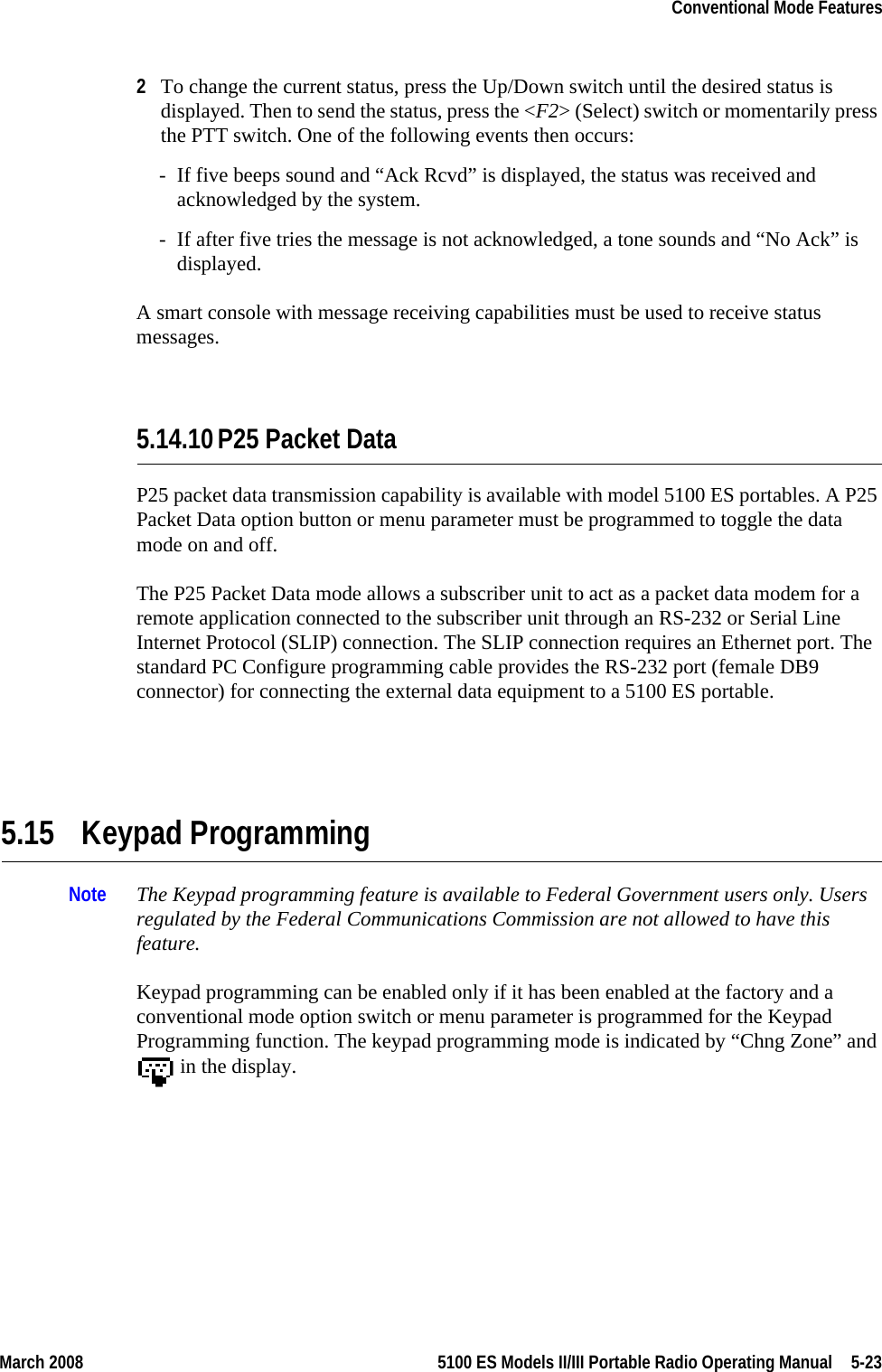 March 2008 5100 ES Models II/III Portable Radio Operating Manual  5-23Conventional Mode Features2To change the current status, press the Up/Down switch until the desired status is displayed. Then to send the status, press the &lt;F2&gt; (Select) switch or momentarily press the PTT switch. One of the following events then occurs:- If five beeps sound and “Ack Rcvd” is displayed, the status was received and acknowledged by the system.- If after five tries the message is not acknowledged, a tone sounds and “No Ack” is displayed.A smart console with message receiving capabilities must be used to receive status messages.5.14.10P25 Packet DataP25 packet data transmission capability is available with model 5100 ES portables. A P25 Packet Data option button or menu parameter must be programmed to toggle the data mode on and off.The P25 Packet Data mode allows a subscriber unit to act as a packet data modem for a remote application connected to the subscriber unit through an RS-232 or Serial Line Internet Protocol (SLIP) connection. The SLIP connection requires an Ethernet port. The standard PC Configure programming cable provides the RS-232 port (female DB9 connector) for connecting the external data equipment to a 5100 ES portable.5.15 Keypad ProgrammingNote The Keypad programming feature is available to Federal Government users only. Users regulated by the Federal Communications Commission are not allowed to have this feature.Keypad programming can be enabled only if it has been enabled at the factory and a conventional mode option switch or menu parameter is programmed for the Keypad Programming function. The keypad programming mode is indicated by “Chng Zone” and  in the display.