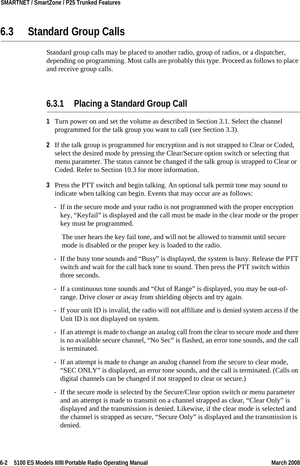 6-2  5100 ES Models II/III Portable Radio Operating Manual March 2008SMARTNET / SmartZone / P25 Trunked Features 6.3 Standard Group CallsStandard group calls may be placed to another radio, group of radios, or a dispatcher, depending on programming. Most calls are probably this type. Proceed as follows to place and receive group calls.6.3.1 Placing a Standard Group Call1Turn power on and set the volume as described in Section 3.1. Select the channel programmed for the talk group you want to call (see Section 3.3).2If the talk group is programmed for encryption and is not strapped to Clear or Coded, select the desired mode by pressing the Clear/Secure option switch or selecting that menu parameter. The status cannot be changed if the talk group is strapped to Clear or Coded. Refer to Section 10.3 for more information.3Press the PTT switch and begin talking. An optional talk permit tone may sound to indicate when talking can begin. Events that may occur are as follows:- If in the secure mode and your radio is not programmed with the proper encryption key, “Keyfail” is displayed and the call must be made in the clear mode or the proper key must be programmed.The user hears the key fail tone, and will not be allowed to transmit until secure mode is disabled or the proper key is loaded to the radio.- If the busy tone sounds and “Busy” is displayed, the system is busy. Release the PTT switch and wait for the call back tone to sound. Then press the PTT switch within three seconds.- If a continuous tone sounds and “Out of Range” is displayed, you may be out-of-range. Drive closer or away from shielding objects and try again.- If your unit ID is invalid, the radio will not affiliate and is denied system access if the Unit ID is not displayed on system.- If an attempt is made to change an analog call from the clear to secure mode and there is no available secure channel, “No Sec” is flashed, an error tone sounds, and the call is terminated.- If an attempt is made to change an analog channel from the secure to clear mode, “SEC ONLY” is displayed, an error tone sounds, and the call is terminated. (Calls on digital channels can be changed if not strapped to clear or secure.)- If the secure mode is selected by the Secure/Clear option switch or menu parameter and an attempt is made to transmit on a channel strapped as clear, “Clear Only” is displayed and the transmission is denied. Likewise, if the clear mode is selected and the channel is strapped as secure, “Secure Only” is displayed and the transmission is denied.