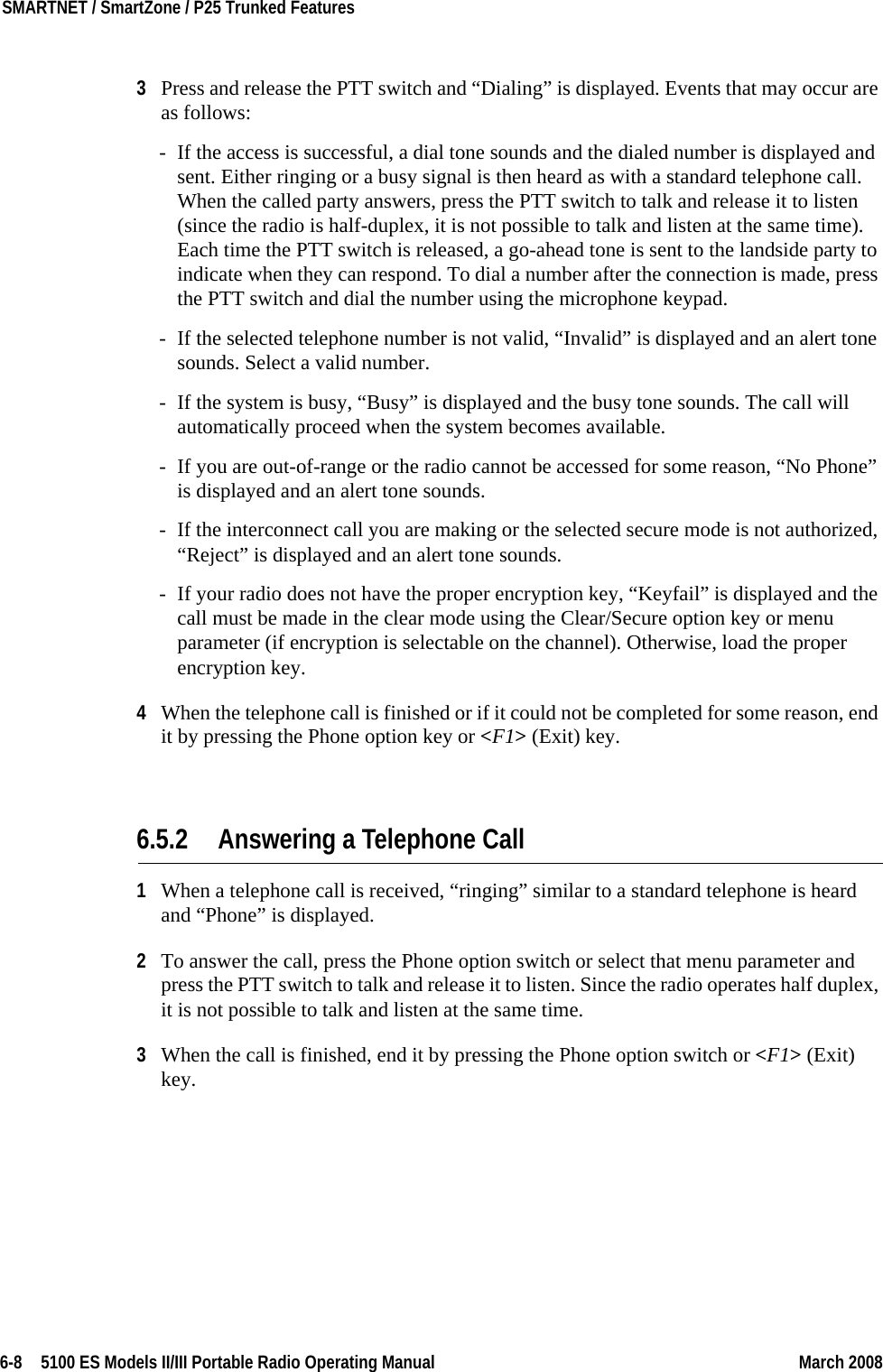 6-8  5100 ES Models II/III Portable Radio Operating Manual March 2008SMARTNET / SmartZone / P25 Trunked Features 3Press and release the PTT switch and “Dialing” is displayed. Events that may occur are as follows:- If the access is successful, a dial tone sounds and the dialed number is displayed and sent. Either ringing or a busy signal is then heard as with a standard telephone call. When the called party answers, press the PTT switch to talk and release it to listen (since the radio is half-duplex, it is not possible to talk and listen at the same time). Each time the PTT switch is released, a go-ahead tone is sent to the landside party to indicate when they can respond. To dial a number after the connection is made, press the PTT switch and dial the number using the microphone keypad.- If the selected telephone number is not valid, “Invalid” is displayed and an alert tone sounds. Select a valid number.- If the system is busy, “Busy” is displayed and the busy tone sounds. The call will automatically proceed when the system becomes available.- If you are out-of-range or the radio cannot be accessed for some reason, “No Phone” is displayed and an alert tone sounds.- If the interconnect call you are making or the selected secure mode is not authorized, “Reject” is displayed and an alert tone sounds.- If your radio does not have the proper encryption key, “Keyfail” is displayed and the call must be made in the clear mode using the Clear/Secure option key or menu parameter (if encryption is selectable on the channel). Otherwise, load the proper encryption key.4When the telephone call is finished or if it could not be completed for some reason, end it by pressing the Phone option key or &lt;F1&gt; (Exit) key.6.5.2 Answering a Telephone Call1When a telephone call is received, “ringing” similar to a standard telephone is heard and “Phone” is displayed.2To answer the call, press the Phone option switch or select that menu parameter and press the PTT switch to talk and release it to listen. Since the radio operates half duplex, it is not possible to talk and listen at the same time.3When the call is finished, end it by pressing the Phone option switch or &lt;F1&gt; (Exit) key.