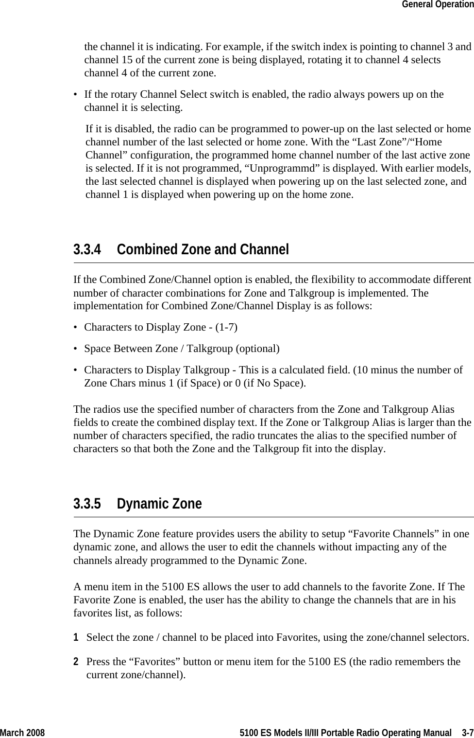 March 2008 5100 ES Models II/III Portable Radio Operating Manual  3-7General Operationthe channel it is indicating. For example, if the switch index is pointing to channel 3 and channel 15 of the current zone is being displayed, rotating it to channel 4 selects channel 4 of the current zone.• If the rotary Channel Select switch is enabled, the radio always powers up on the channel it is selecting. If it is disabled, the radio can be programmed to power-up on the last selected or home channel number of the last selected or home zone. With the “Last Zone”/“Home Channel” configuration, the programmed home channel number of the last active zone is selected. If it is not programmed, “Unprogrammd” is displayed. With earlier models, the last selected channel is displayed when powering up on the last selected zone, and channel 1 is displayed when powering up on the home zone.3.3.4 Combined Zone and ChannelIf the Combined Zone/Channel option is enabled, the flexibility to accommodate different number of character combinations for Zone and Talkgroup is implemented. The implementation for Combined Zone/Channel Display is as follows:• Characters to Display Zone - (1-7)• Space Between Zone / Talkgroup (optional)• Characters to Display Talkgroup - This is a calculated field. (10 minus the number of Zone Chars minus 1 (if Space) or 0 (if No Space).The radios use the specified number of characters from the Zone and Talkgroup Alias fields to create the combined display text. If the Zone or Talkgroup Alias is larger than the number of characters specified, the radio truncates the alias to the specified number of characters so that both the Zone and the Talkgroup fit into the display.3.3.5 Dynamic ZoneThe Dynamic Zone feature provides users the ability to setup “Favorite Channels” in one dynamic zone, and allows the user to edit the channels without impacting any of the channels already programmed to the Dynamic Zone.A menu item in the 5100 ES allows the user to add channels to the favorite Zone. If The Favorite Zone is enabled, the user has the ability to change the channels that are in his favorites list, as follows: 1Select the zone / channel to be placed into Favorites, using the zone/channel selectors.2Press the “Favorites” button or menu item for the 5100 ES (the radio remembers the current zone/channel).