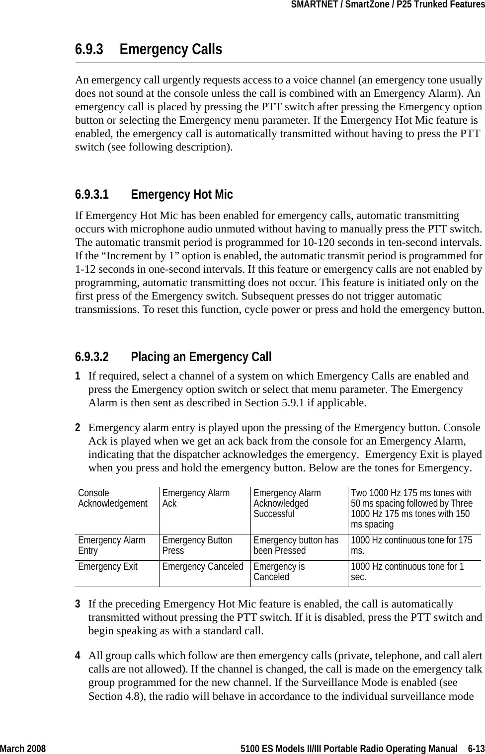 March 2008 5100 ES Models II/III Portable Radio Operating Manual  6-13SMARTNET / SmartZone / P25 Trunked Features6.9.3 Emergency CallsAn emergency call urgently requests access to a voice channel (an emergency tone usually does not sound at the console unless the call is combined with an Emergency Alarm). An emergency call is placed by pressing the PTT switch after pressing the Emergency option button or selecting the Emergency menu parameter. If the Emergency Hot Mic feature is enabled, the emergency call is automatically transmitted without having to press the PTT switch (see following description).6.9.3.1 Emergency Hot MicIf Emergency Hot Mic has been enabled for emergency calls, automatic transmitting occurs with microphone audio unmuted without having to manually press the PTT switch. The automatic transmit period is programmed for 10-120 seconds in ten-second intervals. If the “Increment by 1” option is enabled, the automatic transmit period is programmed for 1-12 seconds in one-second intervals. If this feature or emergency calls are not enabled by programming, automatic transmitting does not occur. This feature is initiated only on the first press of the Emergency switch. Subsequent presses do not trigger automatic transmissions. To reset this function, cycle power or press and hold the emergency button.6.9.3.2 Placing an Emergency Call1If required, select a channel of a system on which Emergency Calls are enabled and press the Emergency option switch or select that menu parameter. The Emergency Alarm is then sent as described in Section 5.9.1 if applicable.2Emergency alarm entry is played upon the pressing of the Emergency button. Console Ack is played when we get an ack back from the console for an Emergency Alarm, indicating that the dispatcher acknowledges the emergency.  Emergency Exit is played when you press and hold the emergency button. Below are the tones for Emergency. 3If the preceding Emergency Hot Mic feature is enabled, the call is automatically transmitted without pressing the PTT switch. If it is disabled, press the PTT switch and begin speaking as with a standard call.4All group calls which follow are then emergency calls (private, telephone, and call alert calls are not allowed). If the channel is changed, the call is made on the emergency talk group programmed for the new channel. If the Surveillance Mode is enabled (see Section 4.8), the radio will behave in accordance to the individual surveillance mode Console Acknowledgement Emergency Alarm Ack Emergency Alarm Acknowledged SuccessfulTwo 1000 Hz 175 ms tones with 50 ms spacing followed by Three 1000 Hz 175 ms tones with 150 ms spacingEmergency Alarm Entry Emergency Button Press Emergency button has been Pressed 1000 Hz continuous tone for 175 ms.Emergency Exit Emergency Canceled Emergency is Canceled 1000 Hz continuous tone for 1 sec.