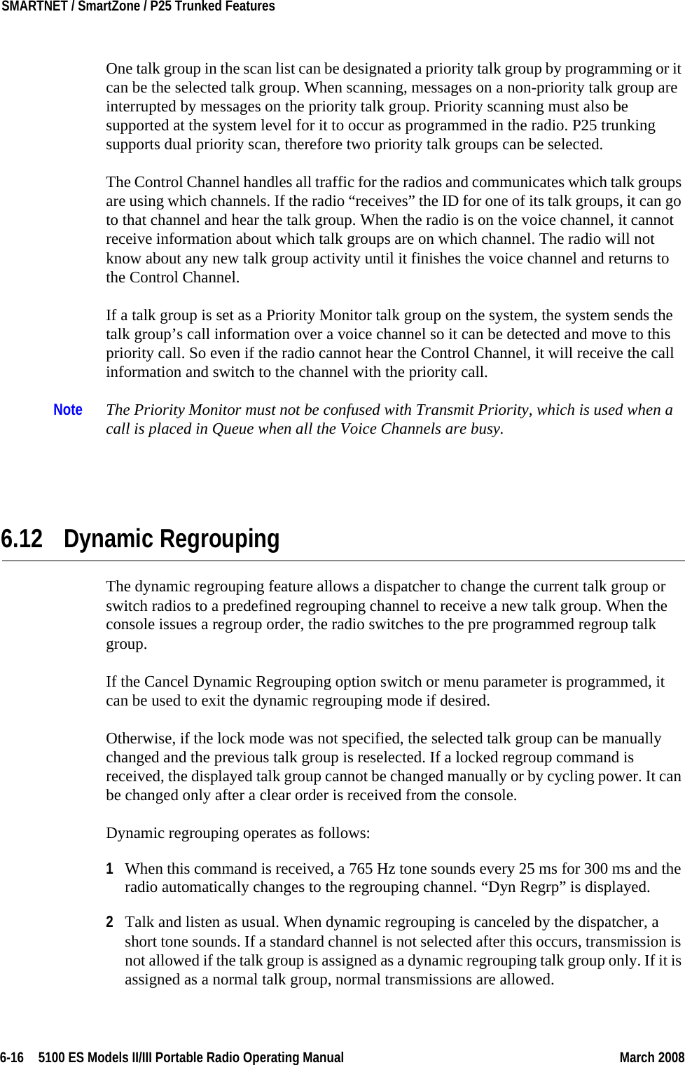 6-16  5100 ES Models II/III Portable Radio Operating Manual March 2008SMARTNET / SmartZone / P25 Trunked Features One talk group in the scan list can be designated a priority talk group by programming or it can be the selected talk group. When scanning, messages on a non-priority talk group are interrupted by messages on the priority talk group. Priority scanning must also be supported at the system level for it to occur as programmed in the radio. P25 trunking supports dual priority scan, therefore two priority talk groups can be selected.The Control Channel handles all traffic for the radios and communicates which talk groups are using which channels. If the radio “receives” the ID for one of its talk groups, it can go to that channel and hear the talk group. When the radio is on the voice channel, it cannot receive information about which talk groups are on which channel. The radio will not know about any new talk group activity until it finishes the voice channel and returns to the Control Channel. If a talk group is set as a Priority Monitor talk group on the system, the system sends the talk group’s call information over a voice channel so it can be detected and move to this priority call. So even if the radio cannot hear the Control Channel, it will receive the call information and switch to the channel with the priority call.Note The Priority Monitor must not be confused with Transmit Priority, which is used when a call is placed in Queue when all the Voice Channels are busy.6.12 Dynamic RegroupingThe dynamic regrouping feature allows a dispatcher to change the current talk group or switch radios to a predefined regrouping channel to receive a new talk group. When the console issues a regroup order, the radio switches to the pre programmed regroup talk group.If the Cancel Dynamic Regrouping option switch or menu parameter is programmed, it can be used to exit the dynamic regrouping mode if desired.Otherwise, if the lock mode was not specified, the selected talk group can be manually changed and the previous talk group is reselected. If a locked regroup command is received, the displayed talk group cannot be changed manually or by cycling power. It can be changed only after a clear order is received from the console.Dynamic regrouping operates as follows:1When this command is received, a 765 Hz tone sounds every 25 ms for 300 ms and the radio automatically changes to the regrouping channel. “Dyn Regrp” is displayed.2Talk and listen as usual. When dynamic regrouping is canceled by the dispatcher, a short tone sounds. If a standard channel is not selected after this occurs, transmission is not allowed if the talk group is assigned as a dynamic regrouping talk group only. If it is assigned as a normal talk group, normal transmissions are allowed.