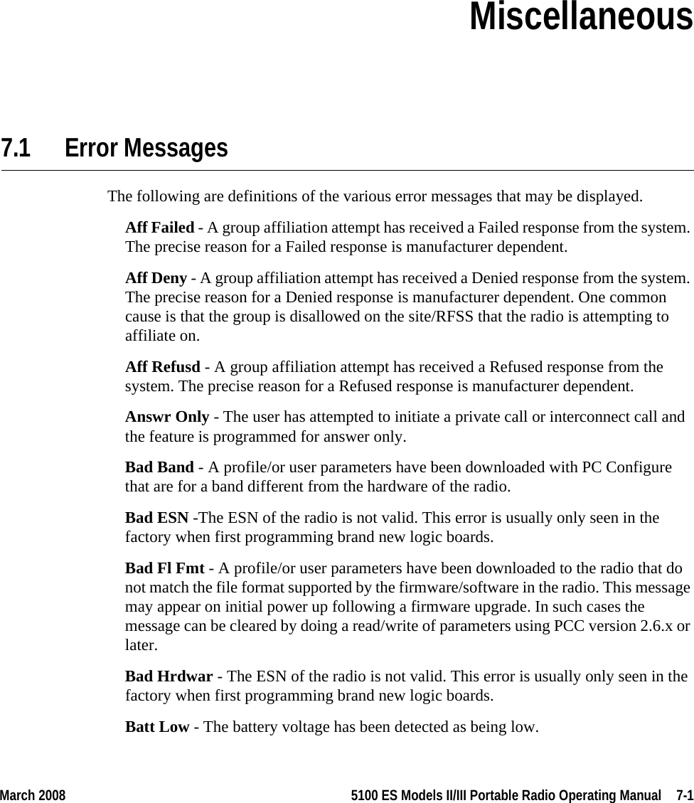 March 2008 5100 ES Models II/III Portable Radio Operating Manual  7-1SECTIONSection 7Miscellaneous7.1 Error MessagesThe following are definitions of the various error messages that may be displayed.Aff Failed - A group affiliation attempt has received a Failed response from the system. The precise reason for a Failed response is manufacturer dependent.Aff Deny - A group affiliation attempt has received a Denied response from the system. The precise reason for a Denied response is manufacturer dependent. One common cause is that the group is disallowed on the site/RFSS that the radio is attempting to affiliate on.Aff Refusd - A group affiliation attempt has received a Refused response from the system. The precise reason for a Refused response is manufacturer dependent.Answr Only - The user has attempted to initiate a private call or interconnect call and the feature is programmed for answer only.Bad Band - A profile/or user parameters have been downloaded with PC Configure that are for a band different from the hardware of the radio.Bad ESN -The ESN of the radio is not valid. This error is usually only seen in the factory when first programming brand new logic boards.Bad Fl Fmt - A profile/or user parameters have been downloaded to the radio that do not match the file format supported by the firmware/software in the radio. This message may appear on initial power up following a firmware upgrade. In such cases the message can be cleared by doing a read/write of parameters using PCC version 2.6.x or later.Bad Hrdwar - The ESN of the radio is not valid. This error is usually only seen in the factory when first programming brand new logic boards.Batt Low - The battery voltage has been detected as being low.