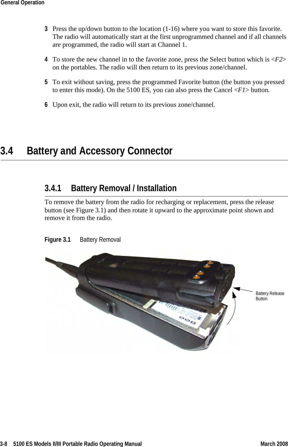 3-8  5100 ES Models II/III Portable Radio Operating Manual March 2008General Operation 3Press the up/down button to the location (1-16) where you want to store this favorite. The radio will automatically start at the first unprogrammed channel and if all channels are programmed, the radio will start at Channel 1.4To store the new channel in to the favorite zone, press the Select button which is &lt;F2&gt; on the portables. The radio will then return to its previous zone/channel.5To exit without saving, press the programmed Favorite button (the button you pressed to enter this mode). On the 5100 ES, you can also press the Cancel &lt;F1&gt; button.6Upon exit, the radio will return to its previous zone/channel.3.4 Battery and Accessory Connector 3.4.1 Battery Removal / InstallationTo remove the battery from the radio for recharging or replacement, press the release button (see Figure 3.1) and then rotate it upward to the approximate point shown and remove it from the radio.Figure 3.1 Battery Removal Battery ReleaseButton