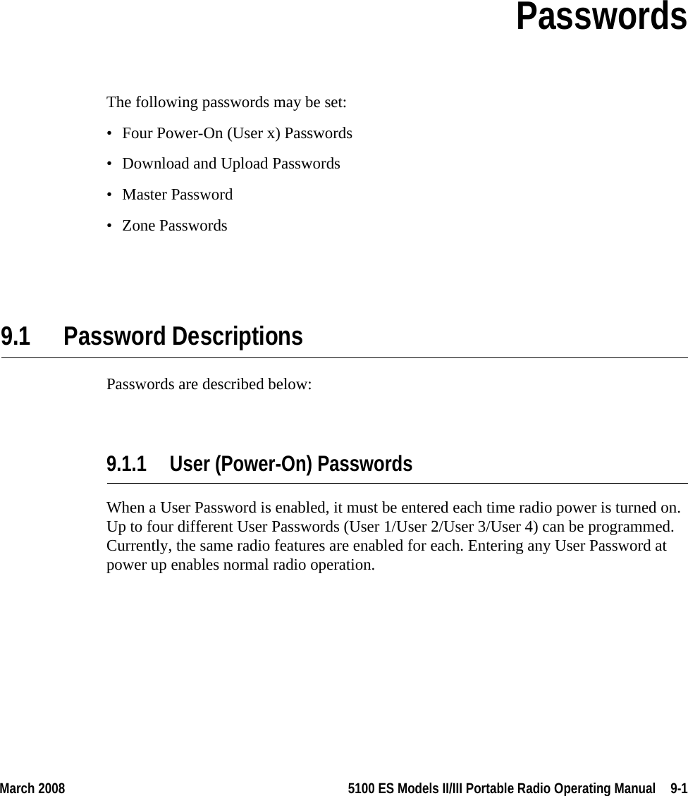 March 2008 5100 ES Models II/III Portable Radio Operating Manual  9-1SECTIONSection 9PasswordsThe following passwords may be set:• Four Power-On (User x) Passwords• Download and Upload Passwords• Master Password• Zone Passwords9.1 Password DescriptionsPasswords are described below:9.1.1 User (Power-On) PasswordsWhen a User Password is enabled, it must be entered each time radio power is turned on. Up to four different User Passwords (User 1/User 2/User 3/User 4) can be programmed. Currently, the same radio features are enabled for each. Entering any User Password at power up enables normal radio operation.