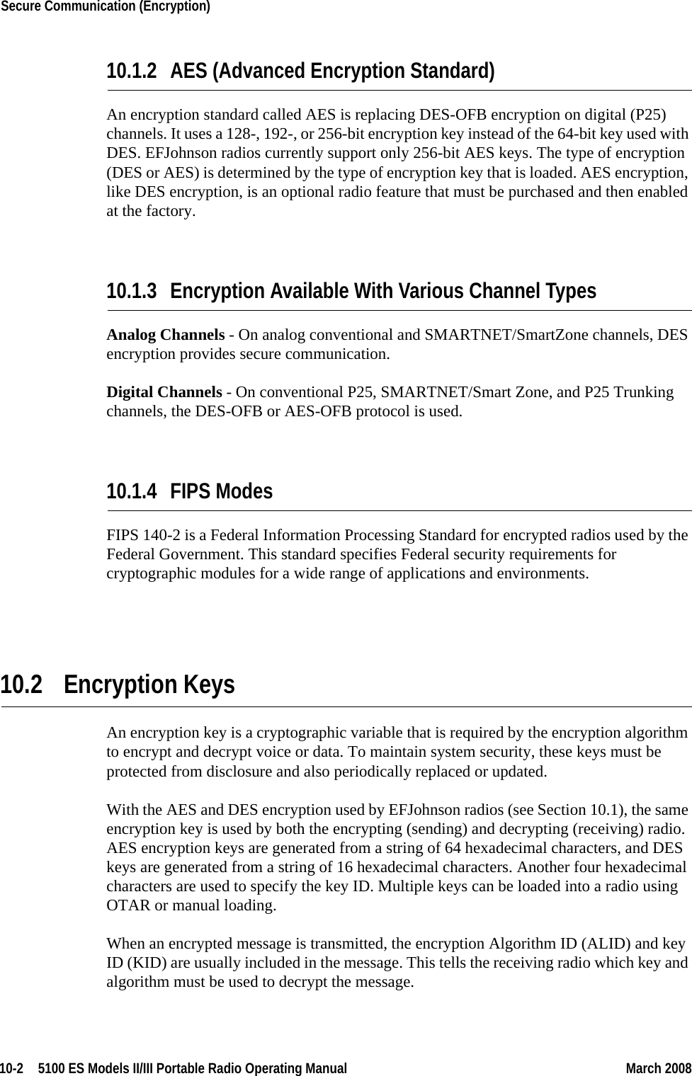 10-2  5100 ES Models II/III Portable Radio Operating Manual March 2008Secure Communication (Encryption) 10.1.2 AES (Advanced Encryption Standard)An encryption standard called AES is replacing DES-OFB encryption on digital (P25) channels. It uses a 128-, 192-, or 256-bit encryption key instead of the 64-bit key used with DES. EFJohnson radios currently support only 256-bit AES keys. The type of encryption (DES or AES) is determined by the type of encryption key that is loaded. AES encryption, like DES encryption, is an optional radio feature that must be purchased and then enabled at the factory.10.1.3 Encryption Available With Various Channel TypesAnalog Channels - On analog conventional and SMARTNET/SmartZone channels, DES encryption provides secure communication.Digital Channels - On conventional P25, SMARTNET/Smart Zone, and P25 Trunking channels, the DES-OFB or AES-OFB protocol is used.10.1.4 FIPS ModesFIPS 140-2 is a Federal Information Processing Standard for encrypted radios used by the Federal Government. This standard specifies Federal security requirements for cryptographic modules for a wide range of applications and environments.10.2 Encryption KeysAn encryption key is a cryptographic variable that is required by the encryption algorithm to encrypt and decrypt voice or data. To maintain system security, these keys must be protected from disclosure and also periodically replaced or updated.With the AES and DES encryption used by EFJohnson radios (see Section 10.1), the same encryption key is used by both the encrypting (sending) and decrypting (receiving) radio. AES encryption keys are generated from a string of 64 hexadecimal characters, and DES keys are generated from a string of 16 hexadecimal characters. Another four hexadecimal characters are used to specify the key ID. Multiple keys can be loaded into a radio using OTAR or manual loading.When an encrypted message is transmitted, the encryption Algorithm ID (ALID) and key ID (KID) are usually included in the message. This tells the receiving radio which key and algorithm must be used to decrypt the message.