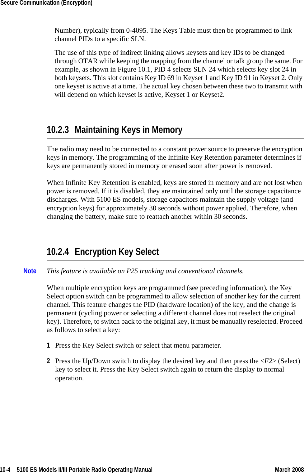 10-4  5100 ES Models II/III Portable Radio Operating Manual March 2008Secure Communication (Encryption) Number), typically from 0-4095. The Keys Table must then be programmed to link channel PIDs to a specific SLN.The use of this type of indirect linking allows keysets and key IDs to be changed through OTAR while keeping the mapping from the channel or talk group the same. For example, as shown in Figure 10.1, PID 4 selects SLN 24 which selects key slot 24 in both keysets. This slot contains Key ID 69 in Keyset 1 and Key ID 91 in Keyset 2. Only one keyset is active at a time. The actual key chosen between these two to transmit with will depend on which keyset is active, Keyset 1 or Keyset2.10.2.3 Maintaining Keys in MemoryThe radio may need to be connected to a constant power source to preserve the encryption keys in memory. The programming of the Infinite Key Retention parameter determines if keys are permanently stored in memory or erased soon after power is removed.When Infinite Key Retention is enabled, keys are stored in memory and are not lost when power is removed. If it is disabled, they are maintained only until the storage capacitance discharges. With 5100 ES models, storage capacitors maintain the supply voltage (and encryption keys) for approximately 30 seconds without power applied. Therefore, when changing the battery, make sure to reattach another within 30 seconds.10.2.4 Encryption Key SelectNote This feature is available on P25 trunking and conventional channels.When multiple encryption keys are programmed (see preceding information), the Key Select option switch can be programmed to allow selection of another key for the current channel. This feature changes the PID (hardware location) of the key, and the change is permanent (cycling power or selecting a different channel does not reselect the original key). Therefore, to switch back to the original key, it must be manually reselected. Proceed as follows to select a key:1Press the Key Select switch or select that menu parameter.2Press the Up/Down switch to display the desired key and then press the &lt;F2&gt; (Select) key to select it. Press the Key Select switch again to return the display to normal operation.