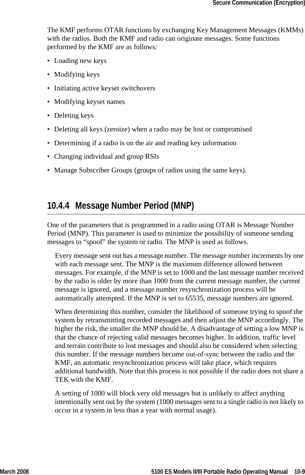 March 2008 5100 ES Models II/III Portable Radio Operating Manual  10-9Secure Communication (Encryption)The KMF performs OTAR functions by exchanging Key Management Messages (KMMs) with the radios. Both the KMF and radio can originate messages. Some functions performed by the KMF are as follows:• Loading new keys• Modifying keys• Initiating active keyset switchovers• Modifying keyset names• Deleting keys• Deleting all keys (zeroize) when a radio may be lost or compromised• Determining if a radio is on the air and reading key information• Changing individual and group RSIs• Manage Subscriber Groups (groups of radios using the same keys).10.4.4 Message Number Period (MNP)One of the parameters that is programmed in a radio using OTAR is Message Number Period (MNP). This parameter is used to minimize the possibility of someone sending messages to “spoof” the system or radio. The MNP is used as follows.Every message sent out has a message number. The message number increments by one with each message sent. The MNP is the maximum difference allowed between messages. For example, if the MNP is set to 1000 and the last message number received by the radio is older by more than 1000 from the current message number, the current message is ignored, and a message number resynchronization process will be automatically attempted. If the MNP is set to 65535, message numbers are ignored.When determining this number, consider the likelihood of someone trying to spoof the system by retransmitting recorded messages and then adjust the MNP accordingly. The higher the risk, the smaller the MNP should be. A disadvantage of setting a low MNP is that the chance of rejecting valid messages becomes higher. In addition, traffic level and terrain contribute to lost messages and should also be considered when selecting this number. If the message numbers become out-of-sync between the radio and the KMF, an automatic resynchronization process will take place, which requires additional bandwidth. Note that this process is not possible if the radio does not share a TEK with the KMF.A setting of 1000 will block very old messages but is unlikely to affect anything intentionally sent out by the system (1000 messages sent to a single radio is not likely to occur in a system in less than a year with normal usage).