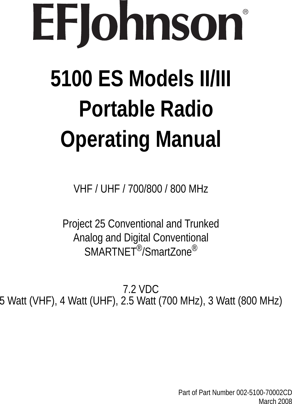 5100 ES Models II/III  Portable RadioOperating ManualVHF / UHF / 700/800 / 800 MHzProject 25 Conventional and TrunkedAnalog and Digital ConventionalSMARTNET®/SmartZone®7.2 VDC5 Watt (VHF), 4 Watt (UHF), 2.5 Watt (700 MHz), 3 Watt (800 MHz)Part of Part Number 002-5100-70002CD March 2008