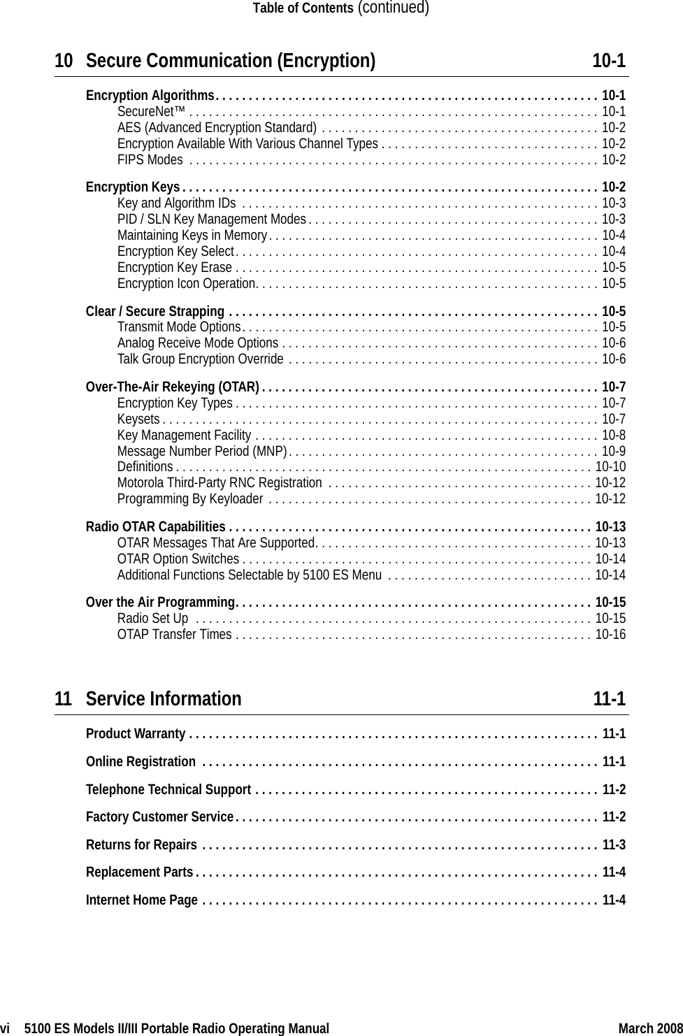 vi  5100 ES Models II/III Portable Radio Operating Manual March 2008Table of Contents (continued)10 Secure Communication (Encryption) 10-1Encryption Algorithms. . . . . . . . . . . . . . . . . . . . . . . . . . . . . . . . . . . . . . . . . . . . . . . . . . . . . . . . . . 10-1SecureNet™ . . . . . . . . . . . . . . . . . . . . . . . . . . . . . . . . . . . . . . . . . . . . . . . . . . . . . . . . . . . . . . 10-1AES (Advanced Encryption Standard) . . . . . . . . . . . . . . . . . . . . . . . . . . . . . . . . . . . . . . . . . . 10-2Encryption Available With Various Channel Types . . . . . . . . . . . . . . . . . . . . . . . . . . . . . . . . . 10-2FIPS Modes  . . . . . . . . . . . . . . . . . . . . . . . . . . . . . . . . . . . . . . . . . . . . . . . . . . . . . . . . . . . . . . 10-2Encryption Keys. . . . . . . . . . . . . . . . . . . . . . . . . . . . . . . . . . . . . . . . . . . . . . . . . . . . . . . . . . . . . . . 10-2Key and Algorithm IDs . . . . . . . . . . . . . . . . . . . . . . . . . . . . . . . . . . . . . . . . . . . . . . . . . . . . . . 10-3PID / SLN Key Management Modes. . . . . . . . . . . . . . . . . . . . . . . . . . . . . . . . . . . . . . . . . . . . 10-3Maintaining Keys in Memory. . . . . . . . . . . . . . . . . . . . . . . . . . . . . . . . . . . . . . . . . . . . . . . . . . 10-4Encryption Key Select. . . . . . . . . . . . . . . . . . . . . . . . . . . . . . . . . . . . . . . . . . . . . . . . . . . . . . . 10-4Encryption Key Erase . . . . . . . . . . . . . . . . . . . . . . . . . . . . . . . . . . . . . . . . . . . . . . . . . . . . . . . 10-5Encryption Icon Operation. . . . . . . . . . . . . . . . . . . . . . . . . . . . . . . . . . . . . . . . . . . . . . . . . . . . 10-5Clear / Secure Strapping . . . . . . . . . . . . . . . . . . . . . . . . . . . . . . . . . . . . . . . . . . . . . . . . . . . . . . . . 10-5Transmit Mode Options. . . . . . . . . . . . . . . . . . . . . . . . . . . . . . . . . . . . . . . . . . . . . . . . . . . . . . 10-5Analog Receive Mode Options . . . . . . . . . . . . . . . . . . . . . . . . . . . . . . . . . . . . . . . . . . . . . . . . 10-6Talk Group Encryption Override . . . . . . . . . . . . . . . . . . . . . . . . . . . . . . . . . . . . . . . . . . . . . . . 10-6Over-The-Air Rekeying (OTAR). . . . . . . . . . . . . . . . . . . . . . . . . . . . . . . . . . . . . . . . . . . . . . . . . . . 10-7Encryption Key Types . . . . . . . . . . . . . . . . . . . . . . . . . . . . . . . . . . . . . . . . . . . . . . . . . . . . . . . 10-7Keysets. . . . . . . . . . . . . . . . . . . . . . . . . . . . . . . . . . . . . . . . . . . . . . . . . . . . . . . . . . . . . . . . . . 10-7Key Management Facility . . . . . . . . . . . . . . . . . . . . . . . . . . . . . . . . . . . . . . . . . . . . . . . . . . . . 10-8Message Number Period (MNP). . . . . . . . . . . . . . . . . . . . . . . . . . . . . . . . . . . . . . . . . . . . . . . 10-9Definitions. . . . . . . . . . . . . . . . . . . . . . . . . . . . . . . . . . . . . . . . . . . . . . . . . . . . . . . . . . . . . . . 10-10Motorola Third-Party RNC Registration  . . . . . . . . . . . . . . . . . . . . . . . . . . . . . . . . . . . . . . . . 10-12Programming By Keyloader . . . . . . . . . . . . . . . . . . . . . . . . . . . . . . . . . . . . . . . . . . . . . . . . . 10-12Radio OTAR Capabilities . . . . . . . . . . . . . . . . . . . . . . . . . . . . . . . . . . . . . . . . . . . . . . . . . . . . . . . 10-13OTAR Messages That Are Supported. . . . . . . . . . . . . . . . . . . . . . . . . . . . . . . . . . . . . . . . . . 10-13OTAR Option Switches . . . . . . . . . . . . . . . . . . . . . . . . . . . . . . . . . . . . . . . . . . . . . . . . . . . . . 10-14Additional Functions Selectable by 5100 ES Menu . . . . . . . . . . . . . . . . . . . . . . . . . . . . . . . 10-14Over the Air Programming. . . . . . . . . . . . . . . . . . . . . . . . . . . . . . . . . . . . . . . . . . . . . . . . . . . . . . 10-15Radio Set Up  . . . . . . . . . . . . . . . . . . . . . . . . . . . . . . . . . . . . . . . . . . . . . . . . . . . . . . . . . . . . 10-15OTAP Transfer Times . . . . . . . . . . . . . . . . . . . . . . . . . . . . . . . . . . . . . . . . . . . . . . . . . . . . . . 10-1611 Service Information 11-1Product Warranty . . . . . . . . . . . . . . . . . . . . . . . . . . . . . . . . . . . . . . . . . . . . . . . . . . . . . . . . . . . . . . 11-1Online Registration  . . . . . . . . . . . . . . . . . . . . . . . . . . . . . . . . . . . . . . . . . . . . . . . . . . . . . . . . . . . . 11-1Telephone Technical Support . . . . . . . . . . . . . . . . . . . . . . . . . . . . . . . . . . . . . . . . . . . . . . . . . . . . 11-2Factory Customer Service. . . . . . . . . . . . . . . . . . . . . . . . . . . . . . . . . . . . . . . . . . . . . . . . . . . . . . . 11-2Returns for Repairs . . . . . . . . . . . . . . . . . . . . . . . . . . . . . . . . . . . . . . . . . . . . . . . . . . . . . . . . . . . . 11-3Replacement Parts. . . . . . . . . . . . . . . . . . . . . . . . . . . . . . . . . . . . . . . . . . . . . . . . . . . . . . . . . . . . . 11-4Internet Home Page . . . . . . . . . . . . . . . . . . . . . . . . . . . . . . . . . . . . . . . . . . . . . . . . . . . . . . . . . . . . 11-4