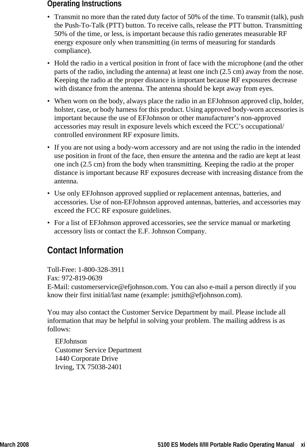 March 2008 5100 ES Models II/III Portable Radio Operating Manual  xiOperating Instructions• Transmit no more than the rated duty factor of 50% of the time. To transmit (talk), push the Push-To-Talk (PTT) button. To receive calls, release the PTT button. Transmitting 50% of the time, or less, is important because this radio generates measurable RF energy exposure only when transmitting (in terms of measuring for standards compliance).• Hold the radio in a vertical position in front of face with the microphone (and the other parts of the radio, including the antenna) at least one inch (2.5 cm) away from the nose. Keeping the radio at the proper distance is important because RF exposures decrease with distance from the antenna. The antenna should be kept away from eyes.• When worn on the body, always place the radio in an EFJohnson approved clip, holder, holster, case, or body harness for this product. Using approved body-worn accessories is important because the use of EFJohnson or other manufacturer’s non-approved accessories may result in exposure levels which exceed the FCC’s occupational/controlled environment RF exposure limits.• If you are not using a body-worn accessory and are not using the radio in the intended use position in front of the face, then ensure the antenna and the radio are kept at least one inch (2.5 cm) from the body when transmitting. Keeping the radio at the proper distance is important because RF exposures decrease with increasing distance from the antenna.• Use only EFJohnson approved supplied or replacement antennas, batteries, and accessories. Use of non-EFJohnson approved antennas, batteries, and accessories may exceed the FCC RF exposure guidelines.• For a list of EFJohnson approved accessories, see the service manual or marketing accessory lists or contact the E.F. Johnson Company.Contact InformationToll-Free: 1-800-328-3911 Fax: 972-819-0639 E-Mail: customerservice@efjohnson.com. You can also e-mail a person directly if you know their first initial/last name (example: jsmith@efjohnson.com).You may also contact the Customer Service Department by mail. Please include all information that may be helpful in solving your problem. The mailing address is as follows:EFJohnson Customer Service Department  1440 Corporate Drive Irving, TX 75038-2401