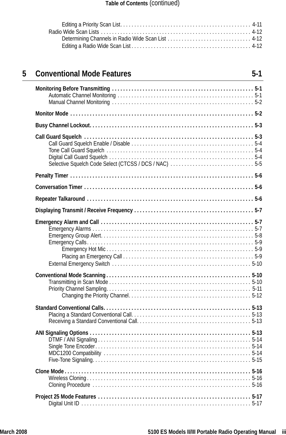 March 2008 5100 ES Models II/III Portable Radio Operating Manual  iiiTable of Contents (continued)Editing a Priority Scan List. . . . . . . . . . . . . . . . . . . . . . . . . . . . . . . . . . . . . . . . . . . . . . . 4-11Radio Wide Scan Lists . . . . . . . . . . . . . . . . . . . . . . . . . . . . . . . . . . . . . . . . . . . . . . . . . . . . . . 4-12Determining Channels in Radio Wide Scan List . . . . . . . . . . . . . . . . . . . . . . . . . . . . . . 4-12Editing a Radio Wide Scan List. . . . . . . . . . . . . . . . . . . . . . . . . . . . . . . . . . . . . . . . . . . 4-125 Conventional Mode Features 5-1Monitoring Before Transmitting . . . . . . . . . . . . . . . . . . . . . . . . . . . . . . . . . . . . . . . . . . . . . . . . . . . 5-1Automatic Channel Monitoring . . . . . . . . . . . . . . . . . . . . . . . . . . . . . . . . . . . . . . . . . . . . . . . . . 5-1Manual Channel Monitoring . . . . . . . . . . . . . . . . . . . . . . . . . . . . . . . . . . . . . . . . . . . . . . . . . . . 5-2Monitor Mode . . . . . . . . . . . . . . . . . . . . . . . . . . . . . . . . . . . . . . . . . . . . . . . . . . . . . . . . . . . . . . . . . . 5-2Busy Channel Lockout. . . . . . . . . . . . . . . . . . . . . . . . . . . . . . . . . . . . . . . . . . . . . . . . . . . . . . . . . . . 5-3Call Guard Squelch  . . . . . . . . . . . . . . . . . . . . . . . . . . . . . . . . . . . . . . . . . . . . . . . . . . . . . . . . . . . . . 5-3Call Guard Squelch Enable / Disable . . . . . . . . . . . . . . . . . . . . . . . . . . . . . . . . . . . . . . . . . . . . 5-4Tone Call Guard Squelch . . . . . . . . . . . . . . . . . . . . . . . . . . . . . . . . . . . . . . . . . . . . . . . . . . . . . 5-4Digital Call Guard Squelch . . . . . . . . . . . . . . . . . . . . . . . . . . . . . . . . . . . . . . . . . . . . . . . . . . . . 5-4Selective Squelch Code Select (CTCSS / DCS / NAC) . . . . . . . . . . . . . . . . . . . . . . . . . . . . . . 5-5Penalty Timer . . . . . . . . . . . . . . . . . . . . . . . . . . . . . . . . . . . . . . . . . . . . . . . . . . . . . . . . . . . . . . . . . . 5-6Conversation Timer . . . . . . . . . . . . . . . . . . . . . . . . . . . . . . . . . . . . . . . . . . . . . . . . . . . . . . . . . . . . . 5-6Repeater Talkaround . . . . . . . . . . . . . . . . . . . . . . . . . . . . . . . . . . . . . . . . . . . . . . . . . . . . . . . . . . . . 5-6Displaying Transmit / Receive Frequency . . . . . . . . . . . . . . . . . . . . . . . . . . . . . . . . . . . . . . . . . . . 5-7Emergency Alarm and Call . . . . . . . . . . . . . . . . . . . . . . . . . . . . . . . . . . . . . . . . . . . . . . . . . . . . . . . 5-7Emergency Alarms . . . . . . . . . . . . . . . . . . . . . . . . . . . . . . . . . . . . . . . . . . . . . . . . . . . . . . . . . . 5-7Emergency Group Alert. . . . . . . . . . . . . . . . . . . . . . . . . . . . . . . . . . . . . . . . . . . . . . . . . . . . . . . 5-8Emergency Calls. . . . . . . . . . . . . . . . . . . . . . . . . . . . . . . . . . . . . . . . . . . . . . . . . . . . . . . . . . . . 5-9Emergency Hot Mic. . . . . . . . . . . . . . . . . . . . . . . . . . . . . . . . . . . . . . . . . . . . . . . . . . . . . 5-9Placing an Emergency Call . . . . . . . . . . . . . . . . . . . . . . . . . . . . . . . . . . . . . . . . . . . . . . . 5-9External Emergency Switch . . . . . . . . . . . . . . . . . . . . . . . . . . . . . . . . . . . . . . . . . . . . . . . . . . 5-10Conventional Mode Scanning. . . . . . . . . . . . . . . . . . . . . . . . . . . . . . . . . . . . . . . . . . . . . . . . . . . . 5-10Transmitting in Scan Mode . . . . . . . . . . . . . . . . . . . . . . . . . . . . . . . . . . . . . . . . . . . . . . . . . . . 5-10Priority Channel Sampling. . . . . . . . . . . . . . . . . . . . . . . . . . . . . . . . . . . . . . . . . . . . . . . . . . . . 5-11Changing the Priority Channel. . . . . . . . . . . . . . . . . . . . . . . . . . . . . . . . . . . . . . . . . . . . 5-12Standard Conventional Calls. . . . . . . . . . . . . . . . . . . . . . . . . . . . . . . . . . . . . . . . . . . . . . . . . . . . . 5-13Placing a Standard Conventional Call. . . . . . . . . . . . . . . . . . . . . . . . . . . . . . . . . . . . . . . . . . . 5-13Receiving a Standard Conventional Call. . . . . . . . . . . . . . . . . . . . . . . . . . . . . . . . . . . . . . . . . 5-13ANI Signaling Options . . . . . . . . . . . . . . . . . . . . . . . . . . . . . . . . . . . . . . . . . . . . . . . . . . . . . . . . . . 5-13DTMF / ANI Signaling . . . . . . . . . . . . . . . . . . . . . . . . . . . . . . . . . . . . . . . . . . . . . . . . . . . . . . . 5-14Single Tone Encoder. . . . . . . . . . . . . . . . . . . . . . . . . . . . . . . . . . . . . . . . . . . . . . . . . . . . . . . . 5-14MDC1200 Compatibility  . . . . . . . . . . . . . . . . . . . . . . . . . . . . . . . . . . . . . . . . . . . . . . . . . . . . . 5-14Five-Tone Signaling. . . . . . . . . . . . . . . . . . . . . . . . . . . . . . . . . . . . . . . . . . . . . . . . . . . . . . . . . 5-15Clone Mode. . . . . . . . . . . . . . . . . . . . . . . . . . . . . . . . . . . . . . . . . . . . . . . . . . . . . . . . . . . . . . . . . . . 5-16Wireless Cloning. . . . . . . . . . . . . . . . . . . . . . . . . . . . . . . . . . . . . . . . . . . . . . . . . . . . . . . . . . . 5-16Cloning Procedure  . . . . . . . . . . . . . . . . . . . . . . . . . . . . . . . . . . . . . . . . . . . . . . . . . . . . . . . . . 5-16Project 25 Mode Features . . . . . . . . . . . . . . . . . . . . . . . . . . . . . . . . . . . . . . . . . . . . . . . . . . . . . . . 5-17Digital Unit ID . . . . . . . . . . . . . . . . . . . . . . . . . . . . . . . . . . . . . . . . . . . . . . . . . . . . . . . . . . . . . 5-17