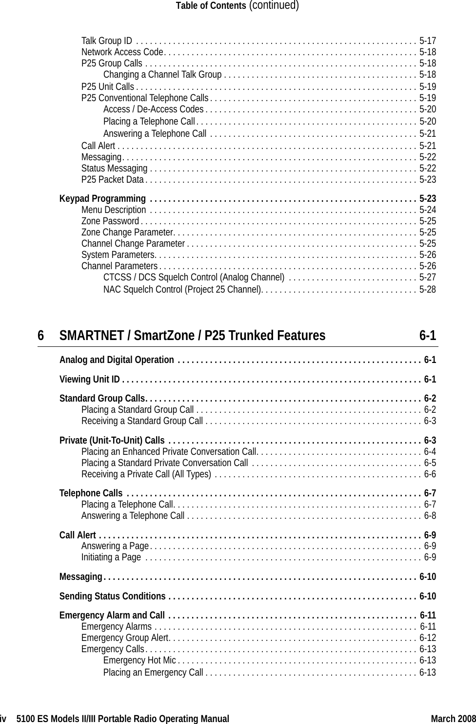 iv  5100 ES Models II/III Portable Radio Operating Manual March 2008Table of Contents (continued)Talk Group ID . . . . . . . . . . . . . . . . . . . . . . . . . . . . . . . . . . . . . . . . . . . . . . . . . . . . . . . . . . . . . 5-17Network Access Code. . . . . . . . . . . . . . . . . . . . . . . . . . . . . . . . . . . . . . . . . . . . . . . . . . . . . . . 5-18P25 Group Calls . . . . . . . . . . . . . . . . . . . . . . . . . . . . . . . . . . . . . . . . . . . . . . . . . . . . . . . . . . . 5-18Changing a Channel Talk Group . . . . . . . . . . . . . . . . . . . . . . . . . . . . . . . . . . . . . . . . . . 5-18P25 Unit Calls. . . . . . . . . . . . . . . . . . . . . . . . . . . . . . . . . . . . . . . . . . . . . . . . . . . . . . . . . . . . . 5-19P25 Conventional Telephone Calls. . . . . . . . . . . . . . . . . . . . . . . . . . . . . . . . . . . . . . . . . . . . . 5-19Access / De-Access Codes. . . . . . . . . . . . . . . . . . . . . . . . . . . . . . . . . . . . . . . . . . . . . . 5-20Placing a Telephone Call. . . . . . . . . . . . . . . . . . . . . . . . . . . . . . . . . . . . . . . . . . . . . . . . 5-20Answering a Telephone Call . . . . . . . . . . . . . . . . . . . . . . . . . . . . . . . . . . . . . . . . . . . . . 5-21Call Alert . . . . . . . . . . . . . . . . . . . . . . . . . . . . . . . . . . . . . . . . . . . . . . . . . . . . . . . . . . . . . . . . . 5-21Messaging. . . . . . . . . . . . . . . . . . . . . . . . . . . . . . . . . . . . . . . . . . . . . . . . . . . . . . . . . . . . . . . . 5-22Status Messaging . . . . . . . . . . . . . . . . . . . . . . . . . . . . . . . . . . . . . . . . . . . . . . . . . . . . . . . . . . 5-22P25 Packet Data. . . . . . . . . . . . . . . . . . . . . . . . . . . . . . . . . . . . . . . . . . . . . . . . . . . . . . . . . . . 5-23Keypad Programming . . . . . . . . . . . . . . . . . . . . . . . . . . . . . . . . . . . . . . . . . . . . . . . . . . . . . . . . . . 5-23Menu Description . . . . . . . . . . . . . . . . . . . . . . . . . . . . . . . . . . . . . . . . . . . . . . . . . . . . . . . . . . 5-24Zone Password. . . . . . . . . . . . . . . . . . . . . . . . . . . . . . . . . . . . . . . . . . . . . . . . . . . . . . . . . . . . 5-25Zone Change Parameter. . . . . . . . . . . . . . . . . . . . . . . . . . . . . . . . . . . . . . . . . . . . . . . . . . . . . 5-25Channel Change Parameter. . . . . . . . . . . . . . . . . . . . . . . . . . . . . . . . . . . . . . . . . . . . . . . . . . 5-25System Parameters. . . . . . . . . . . . . . . . . . . . . . . . . . . . . . . . . . . . . . . . . . . . . . . . . . . . . . . . . 5-26Channel Parameters. . . . . . . . . . . . . . . . . . . . . . . . . . . . . . . . . . . . . . . . . . . . . . . . . . . . . . . . 5-26CTCSS / DCS Squelch Control (Analog Channel) . . . . . . . . . . . . . . . . . . . . . . . . . . . . 5-27NAC Squelch Control (Project 25 Channel). . . . . . . . . . . . . . . . . . . . . . . . . . . . . . . . . . 5-286 SMARTNET / SmartZone / P25 Trunked Features 6-1Analog and Digital Operation . . . . . . . . . . . . . . . . . . . . . . . . . . . . . . . . . . . . . . . . . . . . . . . . . . . . . 6-1Viewing Unit ID . . . . . . . . . . . . . . . . . . . . . . . . . . . . . . . . . . . . . . . . . . . . . . . . . . . . . . . . . . . . . . . . . 6-1Standard Group Calls. . . . . . . . . . . . . . . . . . . . . . . . . . . . . . . . . . . . . . . . . . . . . . . . . . . . . . . . . . . . 6-2Placing a Standard Group Call . . . . . . . . . . . . . . . . . . . . . . . . . . . . . . . . . . . . . . . . . . . . . . . . . 6-2Receiving a Standard Group Call . . . . . . . . . . . . . . . . . . . . . . . . . . . . . . . . . . . . . . . . . . . . . . . 6-3Private (Unit-To-Unit) Calls . . . . . . . . . . . . . . . . . . . . . . . . . . . . . . . . . . . . . . . . . . . . . . . . . . . . . . . 6-3Placing an Enhanced Private Conversation Call. . . . . . . . . . . . . . . . . . . . . . . . . . . . . . . . . . . . 6-4Placing a Standard Private Conversation Call . . . . . . . . . . . . . . . . . . . . . . . . . . . . . . . . . . . . . 6-5Receiving a Private Call (All Types) . . . . . . . . . . . . . . . . . . . . . . . . . . . . . . . . . . . . . . . . . . . . . 6-6Telephone Calls . . . . . . . . . . . . . . . . . . . . . . . . . . . . . . . . . . . . . . . . . . . . . . . . . . . . . . . . . . . . . . . . 6-7Placing a Telephone Call. . . . . . . . . . . . . . . . . . . . . . . . . . . . . . . . . . . . . . . . . . . . . . . . . . . . . . 6-7Answering a Telephone Call . . . . . . . . . . . . . . . . . . . . . . . . . . . . . . . . . . . . . . . . . . . . . . . . . . . 6-8Call Alert . . . . . . . . . . . . . . . . . . . . . . . . . . . . . . . . . . . . . . . . . . . . . . . . . . . . . . . . . . . . . . . . . . . . . . 6-9Answering a Page. . . . . . . . . . . . . . . . . . . . . . . . . . . . . . . . . . . . . . . . . . . . . . . . . . . . . . . . . . . 6-9Initiating a Page . . . . . . . . . . . . . . . . . . . . . . . . . . . . . . . . . . . . . . . . . . . . . . . . . . . . . . . . . . . . 6-9Messaging. . . . . . . . . . . . . . . . . . . . . . . . . . . . . . . . . . . . . . . . . . . . . . . . . . . . . . . . . . . . . . . . . . . . 6-10Sending Status Conditions . . . . . . . . . . . . . . . . . . . . . . . . . . . . . . . . . . . . . . . . . . . . . . . . . . . . . . 6-10Emergency Alarm and Call . . . . . . . . . . . . . . . . . . . . . . . . . . . . . . . . . . . . . . . . . . . . . . . . . . . . . . 6-11Emergency Alarms . . . . . . . . . . . . . . . . . . . . . . . . . . . . . . . . . . . . . . . . . . . . . . . . . . . . . . . . . 6-11Emergency Group Alert. . . . . . . . . . . . . . . . . . . . . . . . . . . . . . . . . . . . . . . . . . . . . . . . . . . . . . 6-12Emergency Calls. . . . . . . . . . . . . . . . . . . . . . . . . . . . . . . . . . . . . . . . . . . . . . . . . . . . . . . . . . . 6-13Emergency Hot Mic. . . . . . . . . . . . . . . . . . . . . . . . . . . . . . . . . . . . . . . . . . . . . . . . . . . . 6-13Placing an Emergency Call . . . . . . . . . . . . . . . . . . . . . . . . . . . . . . . . . . . . . . . . . . . . . . 6-13