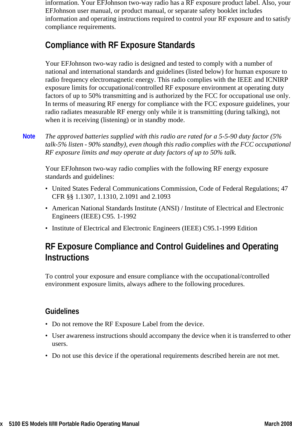 x  5100 ES Models II/III Portable Radio Operating Manual March 2008 information. Your EFJohnson two-way radio has a RF exposure product label. Also, your EFJohnson user manual, or product manual, or separate safety booklet includes information and operating instructions required to control your RF exposure and to satisfy compliance requirements.Compliance with RF Exposure StandardsYour EFJohnson two-way radio is designed and tested to comply with a number of national and international standards and guidelines (listed below) for human exposure to radio frequency electromagnetic energy. This radio complies with the IEEE and ICNIRP exposure limits for occupational/controlled RF exposure environment at operating duty factors of up to 50% transmitting and is authorized by the FCC for occupational use only. In terms of measuring RF energy for compliance with the FCC exposure guidelines, your radio radiates measurable RF energy only while it is transmitting (during talking), not when it is receiving (listening) or in standby mode.Note The approved batteries supplied with this radio are rated for a 5-5-90 duty factor (5% talk-5% listen - 90% standby), even though this radio complies with the FCC occupational RF exposure limits and may operate at duty factors of up to 50% talk.Your EFJohnson two-way radio complies with the following RF energy exposure standards and guidelines:• United States Federal Communications Commission, Code of Federal Regulations; 47 CFR §§ 1.1307, 1.1310, 2.1091 and 2.1093• American National Standards Institute (ANSI) / Institute of Electrical and Electronic Engineers (IEEE) C95. 1-1992• Institute of Electrical and Electronic Engineers (IEEE) C95.1-1999 EditionRF Exposure Compliance and Control Guidelines and Operating InstructionsTo control your exposure and ensure compliance with the occupational/controlled environment exposure limits, always adhere to the following procedures.Guidelines• Do not remove the RF Exposure Label from the device.• User awareness instructions should accompany the device when it is transferred to other users.• Do not use this device if the operational requirements described herein are not met.