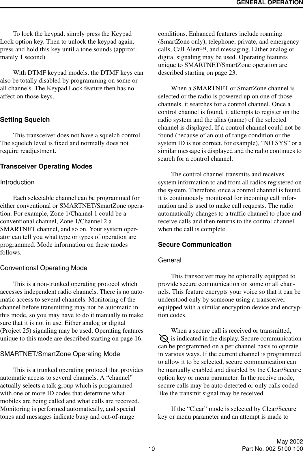 GENERAL OPERATION10 May 2002Part No. 002-5100-100To lock the keypad, simply press the Keypad Lock option key. Then to unlock the keypad again, press and hold this key until a tone sounds (approxi-mately 1 second). With DTMF keypad models, the DTMF keys can also be totally disabled by programming on some or all channels. The Keypad Lock feature then has no affect on those keys.Setting Squelch This transceiver does not have a squelch control. The squelch level is fixed and normally does not require readjustment. Transceiver Operating ModesIntroductionEach selectable channel can be programmed for either conventional or SMARTNET/SmartZone opera-tion. For example, Zone 1/Channel 1 could be a conventional channel, Zone 1/Channel 2 a SMARTNET channel, and so on. Your system oper-ator can tell you what type or types of operation are programmed. Mode information on these modes follows.Conventional Operating ModeThis is a non-trunked operating protocol which accesses independent radio channels. There is no auto-matic access to several channels. Monitoring of the channel before transmitting may not be automatic in this mode, so you may have to do it manually to make sure that it is not in use. Either analog or digital (Project 25) signaling may be used. Operating features unique to this mode are described starting on page 16. SMARTNET/SmartZone Operating ModeThis is a trunked operating protocol that provides automatic access to several channels. A “channel” actually selects a talk group which is programmed with one or more ID codes that determine what mobiles are being called and what calls are received. Monitoring is performed automatically, and special tones and messages indicate busy and out-of-range conditions. Enhanced features include roaming (SmartZone only), telephone, private, and emergency calls, Call Alert™, and messaging. Either analog or digital signaling may be used. Operating features unique to SMARTNET/SmartZone operation are described starting on page 23. When a SMARTNET or SmartZone channel is selected or the radio is powered up on one of those channels, it searches for a control channel. Once a control channel is found, it attempts to register on the radio system and the alias (name) of the selected channel is displayed. If a control channel could not be found (because of an out of range condition or the system ID is not correct, for example), “NO SYS” or a similar message is displayed and the radio continues to search for a control channel.The control channel transmits and receives system information to and from all radios registered on the system. Therefore, once a control channel is found, it is continuously monitored for incoming call infor-mation and is used to make call requests. The radio automatically changes to a traffic channel to place and receive calls and then returns to the control channel when the call is complete.Secure Communication GeneralThis transceiver may be optionally equipped to provide secure communication on some or all chan-nels. This feature encrypts your voice so that it can be understood only by someone using a transceiver equipped with a similar encryption device and encryp-tion codes. When a secure call is received or transmitted,  is indicated in the display. Secure communication can be programmed on a per channel basis to operate in various ways. If the current channel is programmed to allow it to be selected, secure communication can be manually enabled and disabled by the Clear/Secure option key or menu parameter. In the receive mode, secure calls may be auto detected or only calls coded like the transmit signal may be received.If the “Clear” mode is selected by Clear/Secure key or menu parameter and an attempt is made to 