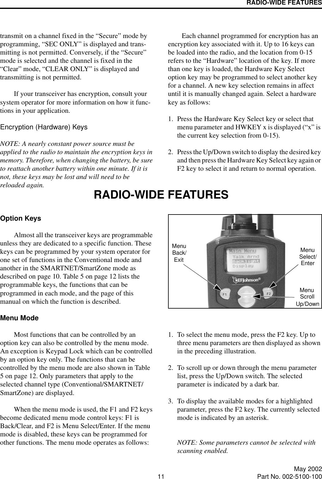 RADIO-WIDE FEATURES11 May 2002Part No. 002-5100-100transmit on a channel fixed in the “Secure” mode by programming, “SEC ONLY” is displayed and trans-mitting is not permitted. Conversely, if the “Secure” mode is selected and the channel is fixed in the “Clear” mode, “CLEAR ONLY” is displayed and transmitting is not permitted. If your transceiver has encryption, consult your system operator for more information on how it func-tions in your application.Encryption (Hardware) KeysNOTE: A nearly constant power source must be applied to the radio to maintain the encryption keys in memory. Therefore, when changing the battery, be sure to reattach another battery within one minute. If it is not, these keys may be lost and will need to be reloaded again.Each channel programmed for encryption has an encryption key associated with it. Up to 16 keys can be loaded into the radio, and the location from 0-15 refers to the “Hardware” location of the key. If more than one key is loaded, the Hardware Key Select option key may be programmed to select another key for a channel. A new key selection remains in affect until it is manually changed again. Select a hardware key as follows:1. Press the Hardware Key Select key or select that menu parameter and HWKEY x is displayed (“x” is the current key selection from 0-15).2. Press the Up/Down switch to display the desired key and then press the Hardware Key Select key again or F2 key to select it and return to normal operation.RADIO-WIDE FEATURESOption KeysAlmost all the transceiver keys are programmable unless they are dedicated to a specific function. These keys can be programmed by your system operator for one set of functions in the Conventional mode and another in the SMARTNET/SmartZone mode as described on page 10. Table 5 on page 12 lists the programmable keys, the functions that can be programmed in each mode, and the page of this manual on which the function is described.Menu ModeMost functions that can be controlled by an option key can also be controlled by the menu mode. An exception is Keypad Lock which can be controlled by an option key only. The functions that can be controlled by the menu mode are also shown in Table 5 on page 12. Only parameters that apply to the selected channel type (Conventional/SMARTNET/SmartZone) are displayed. When the menu mode is used, the F1 and F2 keys become dedicated menu mode control keys: F1 is Back/Clear, and F2 is Menu Select/Enter. If the menu mode is disabled, these keys can be programmed for other functions. The menu mode operates as follows:1. To select the menu mode, press the F2 key. Up to three menu parameters are then displayed as shown in the preceding illustration.2. To scroll up or down through the menu parameter list, press the Up/Down switch. The selected parameter is indicated by a dark bar.3. To display the available modes for a highlighted parameter, press the F2 key. The currently selected mode is indicated by an asterisk.NOTE: Some parameters cannot be selected with scanning enabled.MenuExitBack/ MenuSelect/EnterMenuScrollUp/Down