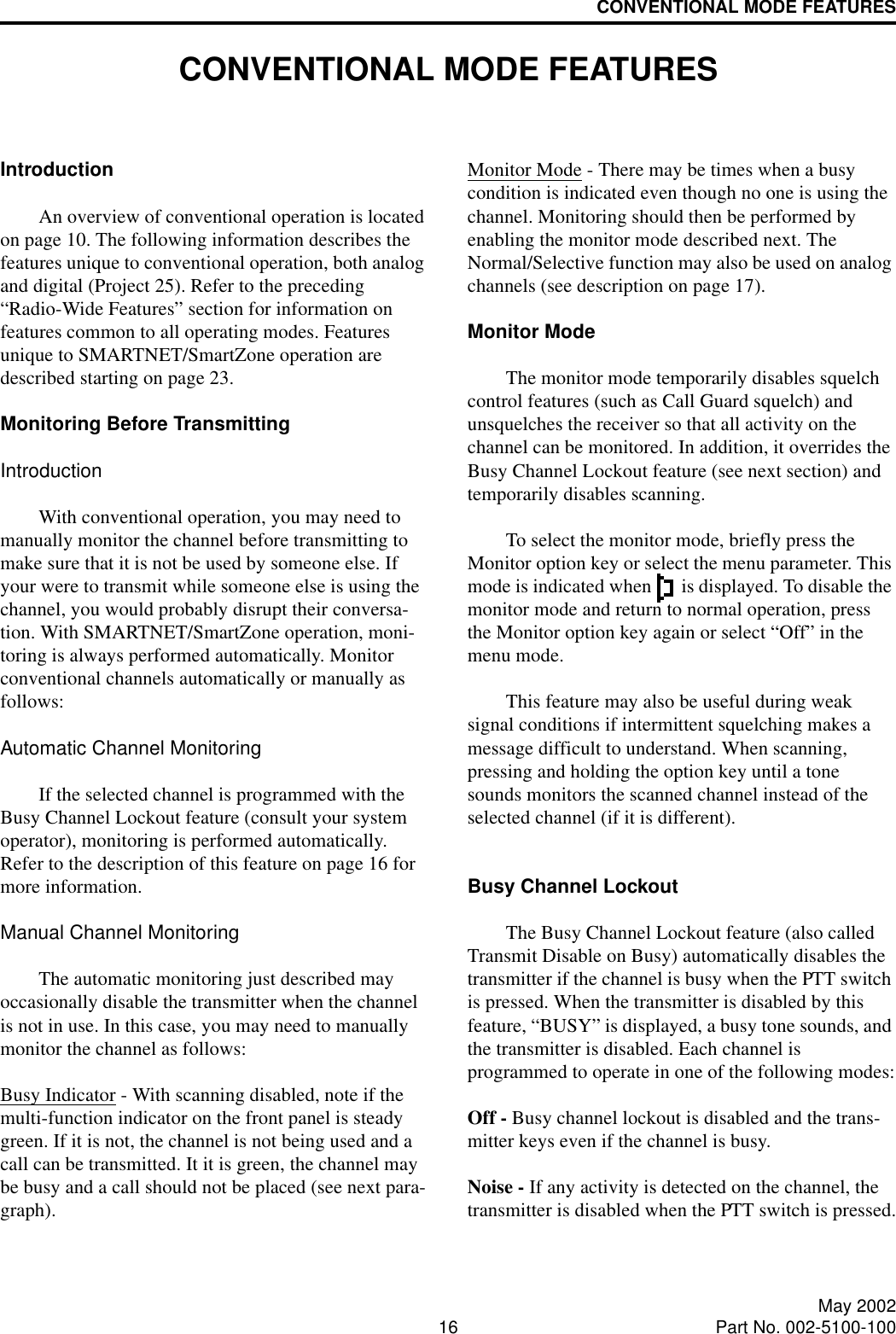 16 May 2002Part No. 002-5100-100CONVENTIONAL MODE FEATURESCONVENTIONAL MODE FEATURESIntroductionAn overview of conventional operation is located on page 10. The following information describes the features unique to conventional operation, both analog and digital (Project 25). Refer to the preceding “Radio-Wide Features” section for information on features common to all operating modes. Features unique to SMARTNET/SmartZone operation are described starting on page 23.Monitoring Before TransmittingIntroductionWith conventional operation, you may need to manually monitor the channel before transmitting to make sure that it is not be used by someone else. If your were to transmit while someone else is using the channel, you would probably disrupt their conversa-tion. With SMARTNET/SmartZone operation, moni-toring is always performed automatically. Monitor conventional channels automatically or manually as follows:Automatic Channel MonitoringIf the selected channel is programmed with the Busy Channel Lockout feature (consult your system operator), monitoring is performed automatically. Refer to the description of this feature on page 16 for more information.Manual Channel MonitoringThe automatic monitoring just described may occasionally disable the transmitter when the channel is not in use. In this case, you may need to manually monitor the channel as follows:Busy Indicator - With scanning disabled, note if the multi-function indicator on the front panel is steady green. If it is not, the channel is not being used and a call can be transmitted. It it is green, the channel may be busy and a call should not be placed (see next para-graph). Monitor Mode - There may be times when a busy condition is indicated even though no one is using the channel. Monitoring should then be performed by enabling the monitor mode described next. The Normal/Selective function may also be used on analog channels (see description on page 17). Monitor ModeThe monitor mode temporarily disables squelch control features (such as Call Guard squelch) and unsquelches the receiver so that all activity on the channel can be monitored. In addition, it overrides the Busy Channel Lockout feature (see next section) and temporarily disables scanning. To select the monitor mode, briefly press the Monitor option key or select the menu parameter. This mode is indicated when   is displayed. To disable the monitor mode and return to normal operation, press the Monitor option key again or select “Off” in the menu mode.This feature may also be useful during weak signal conditions if intermittent squelching makes a message difficult to understand. When scanning, pressing and holding the option key until a tone sounds monitors the scanned channel instead of the selected channel (if it is different). Busy Channel LockoutThe Busy Channel Lockout feature (also called Transmit Disable on Busy) automatically disables the transmitter if the channel is busy when the PTT switch is pressed. When the transmitter is disabled by this feature, “BUSY” is displayed, a busy tone sounds, and the transmitter is disabled. Each channel is programmed to operate in one of the following modes:Off - Busy channel lockout is disabled and the trans-mitter keys even if the channel is busy.Noise - If any activity is detected on the channel, the transmitter is disabled when the PTT switch is pressed.