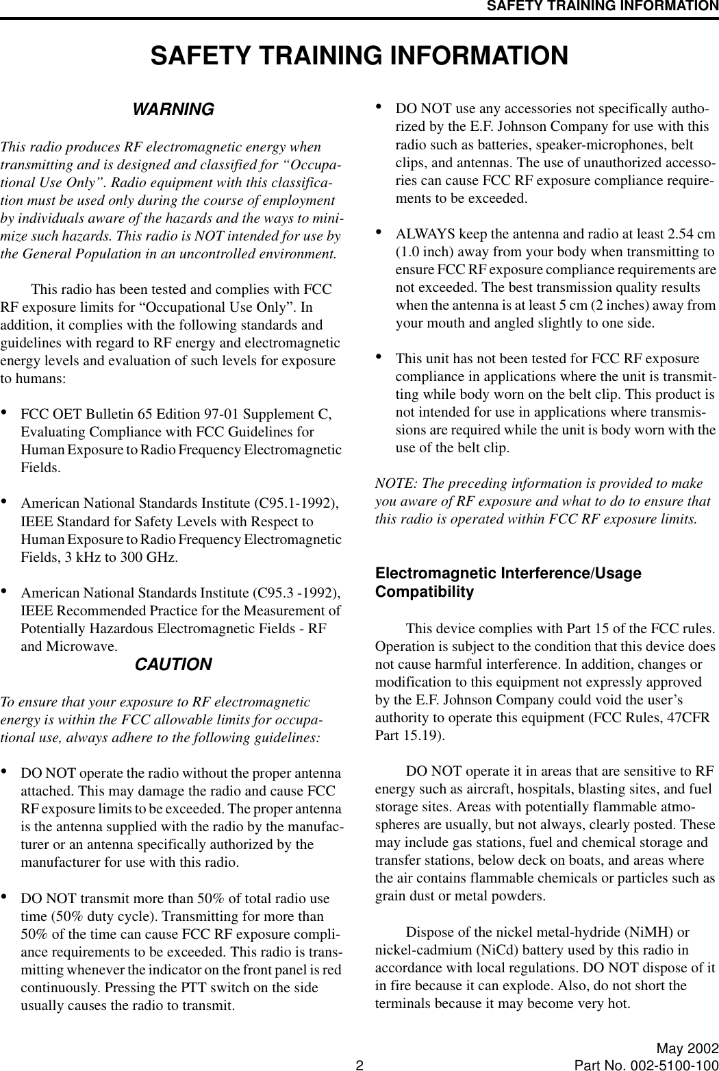 2May 2002Part No. 002-5100-100SAFETY TRAINING INFORMATIONSAFETY TRAINING INFORMATIONWARNINGThis radio produces RF electromagnetic energy when transmitting and is designed and classified for “Occupa-tional Use Only”. Radio equipment with this classifica-tion must be used only during the course of employment by individuals aware of the hazards and the ways to mini-mize such hazards. This radio is NOT intended for use by the General Population in an uncontrolled environment. This radio has been tested and complies with FCC RF exposure limits for “Occupational Use Only”. In addition, it complies with the following standards and guidelines with regard to RF energy and electromagnetic energy levels and evaluation of such levels for exposure to humans:•FCC OET Bulletin 65 Edition 97-01 Supplement C, Evaluating Compliance with FCC Guidelines for Human Exposure to Radio Frequency Electromagnetic Fields.•American National Standards Institute (C95.1-1992), IEEE Standard for Safety Levels with Respect to Human Exposure to Radio Frequency Electromagnetic Fields, 3 kHz to 300 GHz. •American National Standards Institute (C95.3 -1992), IEEE Recommended Practice for the Measurement of Potentially Hazardous Electromagnetic Fields - RF and Microwave. CAUTIONTo ensure that your exposure to RF electromagnetic energy is within the FCC allowable limits for occupa-tional use, always adhere to the following guidelines:•DO NOT operate the radio without the proper antenna attached. This may damage the radio and cause FCC RF exposure limits to be exceeded. The proper antenna is the antenna supplied with the radio by the manufac-turer or an antenna specifically authorized by the manufacturer for use with this radio.•DO NOT transmit more than 50% of total radio use time (50% duty cycle). Transmitting for more than 50% of the time can cause FCC RF exposure compli-ance requirements to be exceeded. This radio is trans-mitting whenever the indicator on the front panel is red continuously. Pressing the PTT switch on the side usually causes the radio to transmit. •DO NOT use any accessories not specifically autho-rized by the E.F. Johnson Company for use with this radio such as batteries, speaker-microphones, belt clips, and antennas. The use of unauthorized accesso-ries can cause FCC RF exposure compliance require-ments to be exceeded.•ALWAYS keep the antenna and radio at least 2.54 cm (1.0 inch) away from your body when transmitting to ensure FCC RF exposure compliance requirements are not exceeded. The best transmission quality results when the antenna is at least 5 cm (2 inches) away from your mouth and angled slightly to one side.•This unit has not been tested for FCC RF exposure compliance in applications where the unit is transmit-ting while body worn on the belt clip. This product is not intended for use in applications where transmis-sions are required while the unit is body worn with the use of the belt clip.NOTE: The preceding information is provided to make you aware of RF exposure and what to do to ensure that this radio is operated within FCC RF exposure limits.Electromagnetic Interference/Usage CompatibilityThis device complies with Part 15 of the FCC rules. Operation is subject to the condition that this device does not cause harmful interference. In addition, changes or modification to this equipment not expressly approved by the E.F. Johnson Company could void the user’s authority to operate this equipment (FCC Rules, 47CFR Part 15.19).DO NOT operate it in areas that are sensitive to RF energy such as aircraft, hospitals, blasting sites, and fuel storage sites. Areas with potentially flammable atmo-spheres are usually, but not always, clearly posted. These may include gas stations, fuel and chemical storage and transfer stations, below deck on boats, and areas where the air contains flammable chemicals or particles such as grain dust or metal powders. Dispose of the nickel metal-hydride (NiMH) or nickel-cadmium (NiCd) battery used by this radio in accordance with local regulations. DO NOT dispose of it in fire because it can explode. Also, do not short the terminals because it may become very hot.