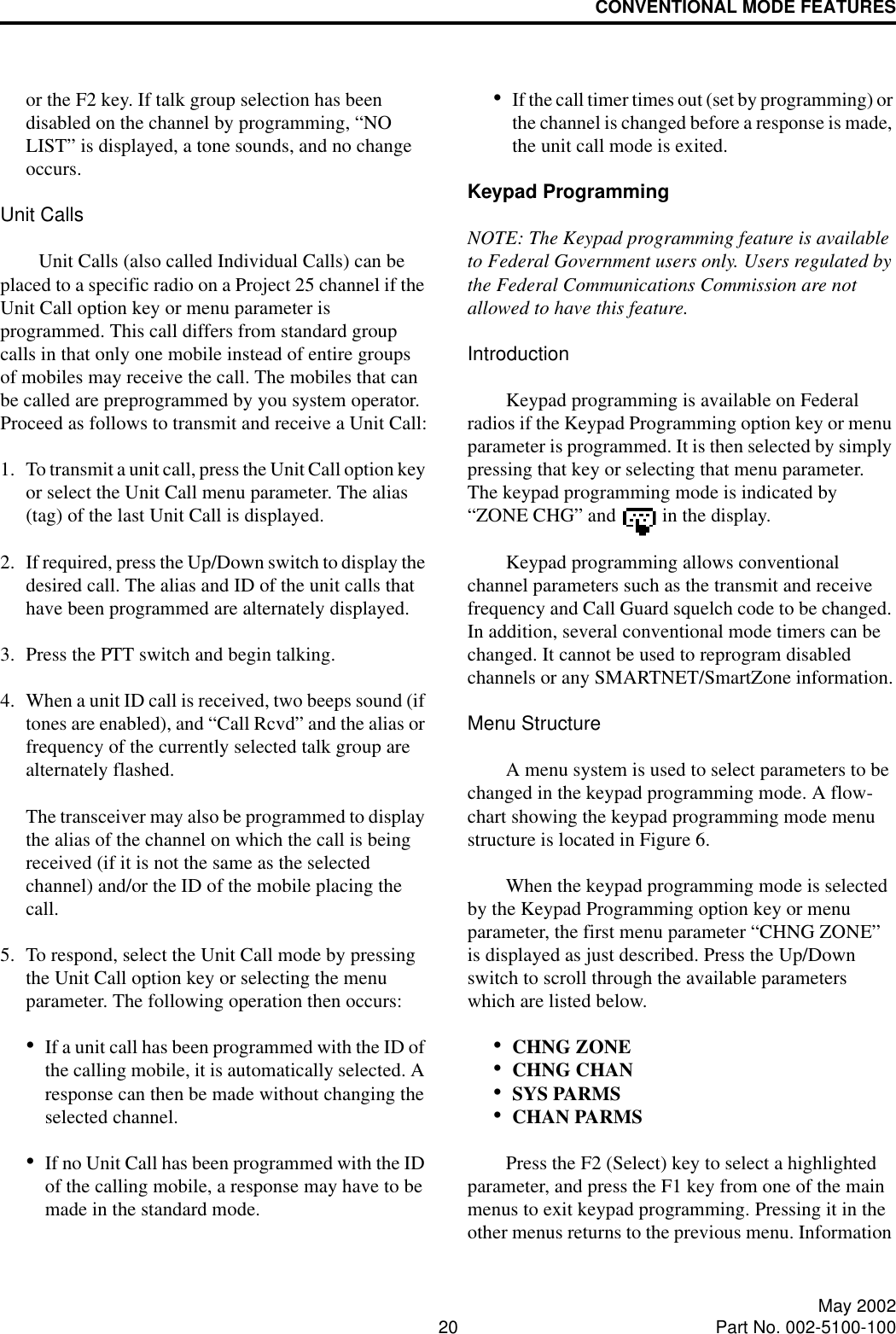 CONVENTIONAL MODE FEATURES20 May 2002Part No. 002-5100-100or the F2 key. If talk group selection has been disabled on the channel by programming, “NO LIST” is displayed, a tone sounds, and no change occurs.Unit CallsUnit Calls (also called Individual Calls) can be placed to a specific radio on a Project 25 channel if the Unit Call option key or menu parameter is programmed. This call differs from standard group calls in that only one mobile instead of entire groups of mobiles may receive the call. The mobiles that can be called are preprogrammed by you system operator. Proceed as follows to transmit and receive a Unit Call:1. To transmit a unit call, press the Unit Call option key or select the Unit Call menu parameter. The alias (tag) of the last Unit Call is displayed.2. If required, press the Up/Down switch to display the desired call. The alias and ID of the unit calls that have been programmed are alternately displayed.3. Press the PTT switch and begin talking.4. When a unit ID call is received, two beeps sound (if tones are enabled), and “Call Rcvd” and the alias or frequency of the currently selected talk group are alternately flashed. The transceiver may also be programmed to display the alias of the channel on which the call is being received (if it is not the same as the selected channel) and/or the ID of the mobile placing the call.5. To respond, select the Unit Call mode by pressing the Unit Call option key or selecting the menu parameter. The following operation then occurs:•If a unit call has been programmed with the ID of the calling mobile, it is automatically selected. A response can then be made without changing the selected channel.•If no Unit Call has been programmed with the ID of the calling mobile, a response may have to be made in the standard mode.•If the call timer times out (set by programming) or the channel is changed before a response is made, the unit call mode is exited. Keypad ProgrammingNOTE: The Keypad programming feature is available to Federal Government users only. Users regulated by the Federal Communications Commission are not allowed to have this feature. IntroductionKeypad programming is available on Federal radios if the Keypad Programming option key or menu parameter is programmed. It is then selected by simply pressing that key or selecting that menu parameter. The keypad programming mode is indicated by “ZONE CHG” and   in the display.Keypad programming allows conventional channel parameters such as the transmit and receive frequency and Call Guard squelch code to be changed. In addition, several conventional mode timers can be changed. It cannot be used to reprogram disabled channels or any SMARTNET/SmartZone information.Menu StructureA menu system is used to select parameters to be changed in the keypad programming mode. A flow-chart showing the keypad programming mode menu structure is located in Figure 6. When the keypad programming mode is selected by the Keypad Programming option key or menu parameter, the first menu parameter “CHNG ZONE” is displayed as just described. Press the Up/Down switch to scroll through the available parameters which are listed below. •CHNG ZONE•CHNG CHAN•SYS PARMS•CHAN PARMSPress the F2 (Select) key to select a highlighted parameter, and press the F1 key from one of the main menus to exit keypad programming. Pressing it in the other menus returns to the previous menu. Information 