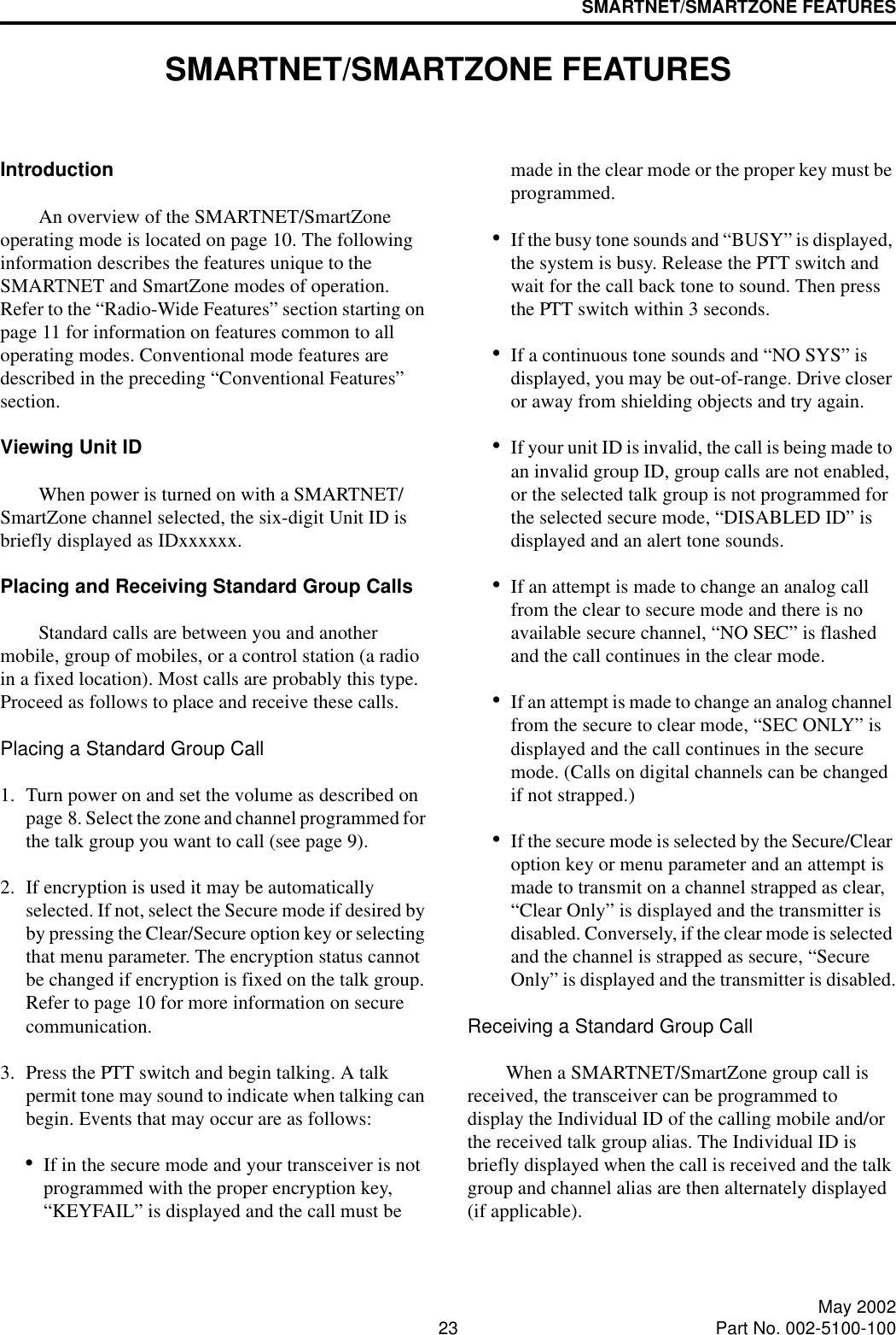 23 May 2002Part No. 002-5100-100SMARTNET/SMARTZONE FEATURESSMARTNET/SMARTZONE FEATURESIntroductionAn overview of the SMARTNET/SmartZone operating mode is located on page 10. The following information describes the features unique to the SMARTNET and SmartZone modes of operation. Refer to the “Radio-Wide Features” section starting on page 11 for information on features common to all operating modes. Conventional mode features are described in the preceding “Conventional Features” section.Viewing Unit IDWhen power is turned on with a SMARTNET/SmartZone channel selected, the six-digit Unit ID is briefly displayed as IDxxxxxx. Placing and Receiving Standard Group CallsStandard calls are between you and another mobile, group of mobiles, or a control station (a radio in a fixed location). Most calls are probably this type. Proceed as follows to place and receive these calls. Placing a Standard Group Call1. Turn power on and set the volume as described on page 8. Select the zone and channel programmed for the talk group you want to call (see page 9). 2. If encryption is used it may be automatically selected. If not, select the Secure mode if desired by by pressing the Clear/Secure option key or selecting that menu parameter. The encryption status cannot be changed if encryption is fixed on the talk group. Refer to page 10 for more information on secure communication.3. Press the PTT switch and begin talking. A talk permit tone may sound to indicate when talking can begin. Events that may occur are as follows:•If in the secure mode and your transceiver is not programmed with the proper encryption key, “KEYFAIL” is displayed and the call must be made in the clear mode or the proper key must be programmed.•If the busy tone sounds and “BUSY” is displayed, the system is busy. Release the PTT switch and wait for the call back tone to sound. Then press the PTT switch within 3 seconds.•If a continuous tone sounds and “NO SYS” is displayed, you may be out-of-range. Drive closer or away from shielding objects and try again.•If your unit ID is invalid, the call is being made to an invalid group ID, group calls are not enabled, or the selected talk group is not programmed for the selected secure mode, “DISABLED ID” is displayed and an alert tone sounds.•If an attempt is made to change an analog call from the clear to secure mode and there is no available secure channel, “NO SEC” is flashed and the call continues in the clear mode.•If an attempt is made to change an analog channel from the secure to clear mode, “SEC ONLY” is displayed and the call continues in the secure mode. (Calls on digital channels can be changed if not strapped.)•If the secure mode is selected by the Secure/Clear option key or menu parameter and an attempt is made to transmit on a channel strapped as clear, “Clear Only” is displayed and the transmitter is disabled. Conversely, if the clear mode is selected and the channel is strapped as secure, “Secure Only” is displayed and the transmitter is disabled.Receiving a Standard Group CallWhen a SMARTNET/SmartZone group call is received, the transceiver can be programmed to display the Individual ID of the calling mobile and/or the received talk group alias. The Individual ID is briefly displayed when the call is received and the talk group and channel alias are then alternately displayed (if applicable).