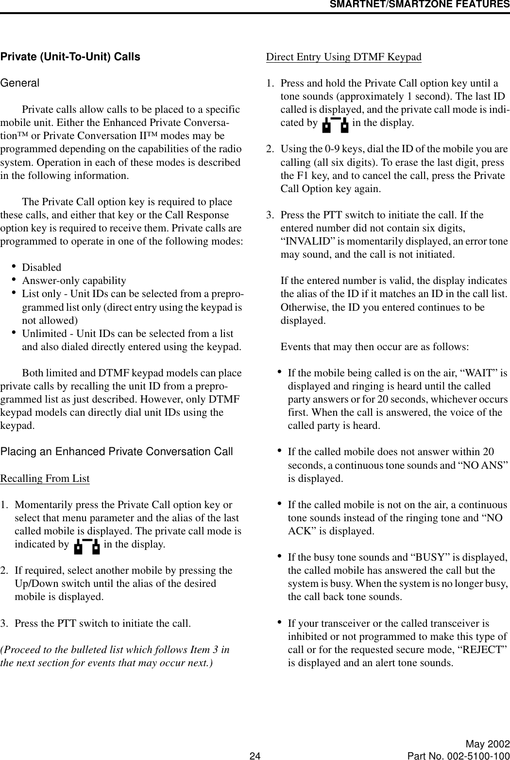 SMARTNET/SMARTZONE FEATURES24 May 2002Part No. 002-5100-100Private (Unit-To-Unit) CallsGeneralPrivate calls allow calls to be placed to a specific mobile unit. Either the Enhanced Private Conversa-tion™ or Private Conversation II™ modes may be programmed depending on the capabilities of the radio system. Operation in each of these modes is described in the following information.The Private Call option key is required to place these calls, and either that key or the Call Response option key is required to receive them. Private calls are programmed to operate in one of the following modes:•Disabled•Answer-only capability•List only - Unit IDs can be selected from a prepro-grammed list only (direct entry using the keypad is not allowed)•Unlimited - Unit IDs can be selected from a list and also dialed directly entered using the keypad.Both limited and DTMF keypad models can place private calls by recalling the unit ID from a prepro-grammed list as just described. However, only DTMF keypad models can directly dial unit IDs using the keypad.Placing an Enhanced Private Conversation CallRecalling From List1. Momentarily press the Private Call option key or select that menu parameter and the alias of the last called mobile is displayed. The private call mode is indicated by   in the display.2. If required, select another mobile by pressing the Up/Down switch until the alias of the desired mobile is displayed. 3. Press the PTT switch to initiate the call. (Proceed to the bulleted list which follows Item 3 in the next section for events that may occur next.) Direct Entry Using DTMF Keypad1. Press and hold the Private Call option key until a tone sounds (approximately 1 second). The last ID called is displayed, and the private call mode is indi-cated by   in the display.2. Using the 0-9 keys, dial the ID of the mobile you are calling (all six digits). To erase the last digit, press the F1 key, and to cancel the call, press the Private Call Option key again.3. Press the PTT switch to initiate the call. If the entered number did not contain six digits, “INVALID” is momentarily displayed, an error tone may sound, and the call is not initiated. If the entered number is valid, the display indicates the alias of the ID if it matches an ID in the call list. Otherwise, the ID you entered continues to be displayed. Events that may then occur are as follows: •If the mobile being called is on the air, “WAIT” is displayed and ringing is heard until the called party answers or for 20 seconds, whichever occurs first. When the call is answered, the voice of the called party is heard.•If the called mobile does not answer within 20 seconds, a continuous tone sounds and “NO ANS” is displayed. •If the called mobile is not on the air, a continuous tone sounds instead of the ringing tone and “NO ACK” is displayed. •If the busy tone sounds and “BUSY” is displayed, the called mobile has answered the call but the system is busy. When the system is no longer busy, the call back tone sounds.•If your transceiver or the called transceiver is inhibited or not programmed to make this type of call or for the requested secure mode, “REJECT” is displayed and an alert tone sounds.