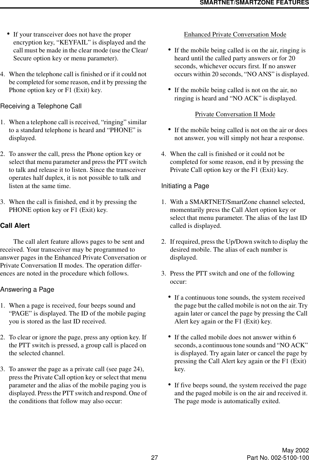 SMARTNET/SMARTZONE FEATURES27 May 2002Part No. 002-5100-100•If your transceiver does not have the proper encryption key, “KEYFAIL” is displayed and the call must be made in the clear mode (use the Clear/Secure option key or menu parameter).4. When the telephone call is finished or if it could not be completed for some reason, end it by pressing the Phone option key or F1 (Exit) key. Receiving a Telephone Call1. When a telephone call is received, “ringing” similar to a standard telephone is heard and “PHONE” is displayed.2. To answer the call, press the Phone option key or select that menu parameter and press the PTT switch to talk and release it to listen. Since the transceiver operates half duplex, it is not possible to talk and listen at the same time.3. When the call is finished, end it by pressing the PHONE option key or F1 (Exit) key. Call Alert The call alert feature allows pages to be sent and received. Your transceiver may be programmed to answer pages in the Enhanced Private Conversation or Private Conversation II modes. The operation differ-ences are noted in the procedure which follows.Answering a Page1. When a page is received, four beeps sound and “PAGE” is displayed. The ID of the mobile paging you is stored as the last ID received.2. To clear or ignore the page, press any option key. If the PTT switch is pressed, a group call is placed on the selected channel.3. To answer the page as a private call (see page 24), press the Private Call option key or select that menu parameter and the alias of the mobile paging you is displayed. Press the PTT switch and respond. One of the conditions that follow may also occur:Enhanced Private Conversation Mode•If the mobile being called is on the air, ringing is heard until the called party answers or for 20 seconds, whichever occurs first. If no answer occurs within 20 seconds, “NO ANS” is displayed.•If the mobile being called is not on the air, no ringing is heard and “NO ACK” is displayed.Private Conversation II Mode•If the mobile being called is not on the air or does not answer, you will simply not hear a response.4. When the call is finished or it could not be completed for some reason, end it by pressing the Private Call option key or the F1 (Exit) key. Initiating a Page1. With a SMARTNET/SmartZone channel selected, momentarily press the Call Alert option key or select that menu parameter. The alias of the last ID called is displayed.2. If required, press the Up/Down switch to display the desired mobile. The alias of each number is displayed. 3. Press the PTT switch and one of the following occur:•If a continuous tone sounds, the system received the page but the called mobile is not on the air. Try again later or cancel the page by pressing the Call Alert key again or the F1 (Exit) key.•If the called mobile does not answer within 6 seconds, a continuous tone sounds and “NO ACK” is displayed. Try again later or cancel the page by pressing the Call Alert key again or the F1 (Exit) key. •If five beeps sound, the system received the page and the paged mobile is on the air and received it. The page mode is automatically exited.